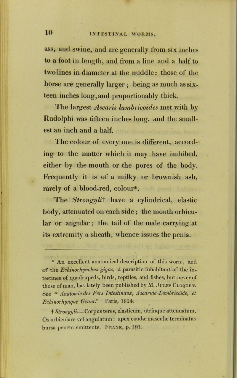 ass, and swine, and are generally from six inches to a foot in length, and from a line and a half to two lines in diameter at the middle: those of the horse are generally larger; being as much as six- teen inches long, and proportionably thick. The largest Ascaris lumbricoides met with by Rudolphi was fifteen inches long, and the small- est an inch and a half. The colour of every one is different, accord- ing to the matter which it may have imbibed, either by the mouth or the pores of the body. Frequently it is of a milky or brownish ash, rarely of a blood-red, colour*. The Strongylii have a cylindrical, elastic body, attenuated on each side ; the mouth orbicu- lar or angular ; the tail of the male carrying at its extremity a sheath, whence issues the penis. * An excellent anatomical description of this worm, and of the Echinorhynchus gigas, a parasitic inhabitant of the in- testines of quadrupeds, birds, reptiles, and fishes, but never of those of man, has lately been published by M. Jules Cloquet. See  Anatomic des Vers Intestinaux, Ascaride Lombricdide, el Echinorhynque Gcant. Paris, 1824. fStrmgi/li.—Corpus teres, elasticum, utrinque attenuatum. Os orbiculare vel angulatum : apex caudal mascuIfE terminatus bursa penem emittente. Frank, p. 191'