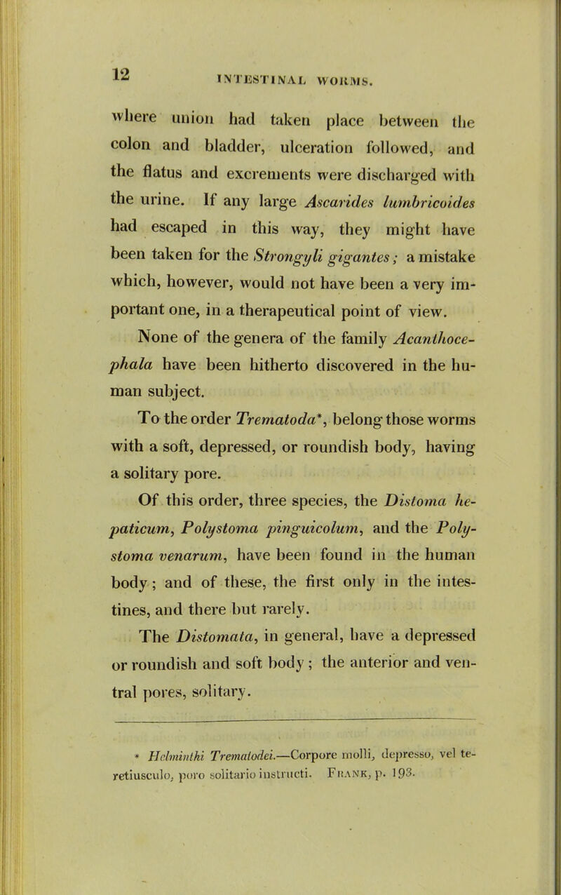 where union had taken place between the colon and bladder, ulceration followed, and the flatus and excrements were discharg-ed with the urine. If any large Ascarides lumhricoides had escaped in this way, they might have been taken for the Strongyli gigantes; a mistake which, however, would not have been a very im- portant one, in a therapeutical point of view. None of the genera of the family Acanihoce- phala have been hitherto discovered in the hu- man subject. To the order Trematoda*, belong those worms with a soft, depressed, or roundish body, having a solitary pore. Of this order, three species, the Distoma he- paticuniy Poly stoma pinguicolum, and the Poly- stoma venarum, have been found in the human body; and of these, the first only in the intes- tines, and there but rarely. The Distomata, in general, have a depressed or roundish and soft body ; the anterior and ven- tral pores, solitary. * Hdminlhi Trematodei.—Cor^oxe molli, de])resso, vel te-