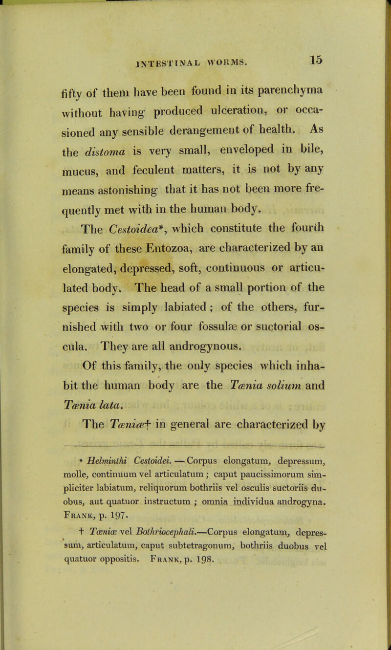 fifty of tlieiii have been found in its parenchyma without having produced ulceration, or occa- sioned any sensible derangement of health. As the distoma is very small, enveloped in bile, mucus, and feculent matters, it is not by any means astonishing that it has not been more fre- quently met with in the human body. The Cestoidea*, which constitute the fourth family of these Entozoa, are characterized by an elongated, depressed, soft, continuous or articu- lated body. The head of a small portion of the species is simply labiated; of the others, fur- nished with two or four fossulae or suctorial os- cula. They are all androgynous. Of this family, the only species which inha- bit the human body are the TcBuia solium and TcBuia lata. The Tceni<B-\- in general are characterized by * Hebnijithi Cestoidei. — Corpus elongatutn, depressum, raolle, continuum vel articulatum; caput paucissimorum sim- pliciter labiatum, reliquorum bothriis vel osculis suctoriis du- obus, aut quatuor instructum ; omnia individua androgyna. Frank, p. 197. t Tcenioe vel Boihriocephali.—Corpus elongatum, depres- sum, articulatum, caput subtetragonum, bothriis duobus vel quatuor oppositis. Frank, p. I98.