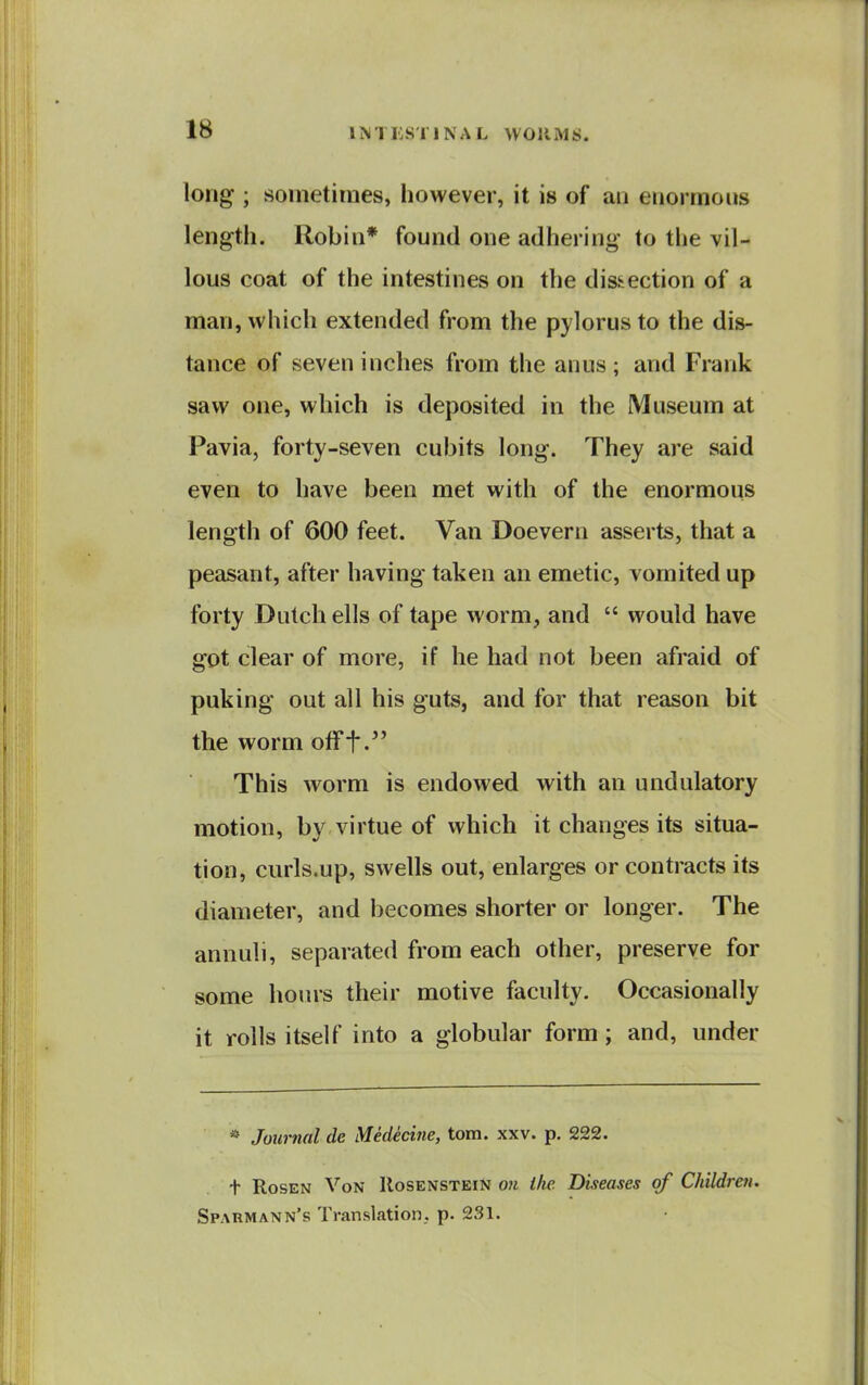 long ; sometimes, however, it is of an enormous length. Robin* found one adhering to the vil- lous coat of the intestines on the dissection of a man, which extended from the pylorus to the dis- tance of seven inches from the anus; and Frank saw one, which is deposited in the Museum at Pavia, forty-seven cubits long. They are said even to have been met with of the enormous length of 600 feet. Van Doevern asserts, that a peasant, after having taken an emetic, vomited up forty Dutch ells of tape worm, and  would have got clear of more, if he had not been afraid of puking out all his guts, and for that reason bit the worm otFt.'' This worm is endowed with an undulatory motion, by virtue of which it changes its situa- tion, curls.up, swells out, enlarges or contracts its diameter, and becomes shorter or longer. The annuli, separated from each other, preserve for some horns their motive faculty. Occasionally it rolls itself into a globular form; and, under * Journal de Medecine, torn. xxv. p. 222. t Rosen Von IIosenstein on the. Diseases of Children. Sparmann's Translation, p. 231.