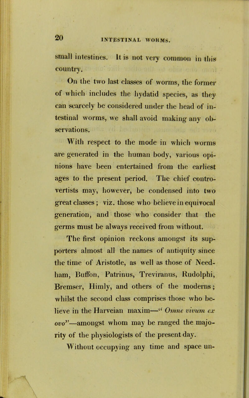 small intestines. It is not very common in thi» country. On the two last classes of worms, the former of which includes the hydatid species, as they can scarcely be considered under the head of in- testinal worms, we shall avoid making any ob- servations. With respect to the mode in which worms are generated in the human body, various opi- nions have been entertained from the earliest ages to the present period. The chief contro- vertists may, however, be condensed into two great classes; viz. those who believe in equivocal generation, and those who consider that the germs must be always received from without. The first opinion reckons amongst its sup- porters almost all the names of antiquity since the time of Aristotle, as well as those of Need- ham, Butfon, Patrinus, Treviranus, Rudolphi, Bremser, Himly, and others of the moderns; whilst the second class comprises those who be- lieve in the Harveian maxim— Omne vivum ex ovo—amongst whom may be ranged the majo- rity of the physiologists of the present day. Without occupying any time and space un-