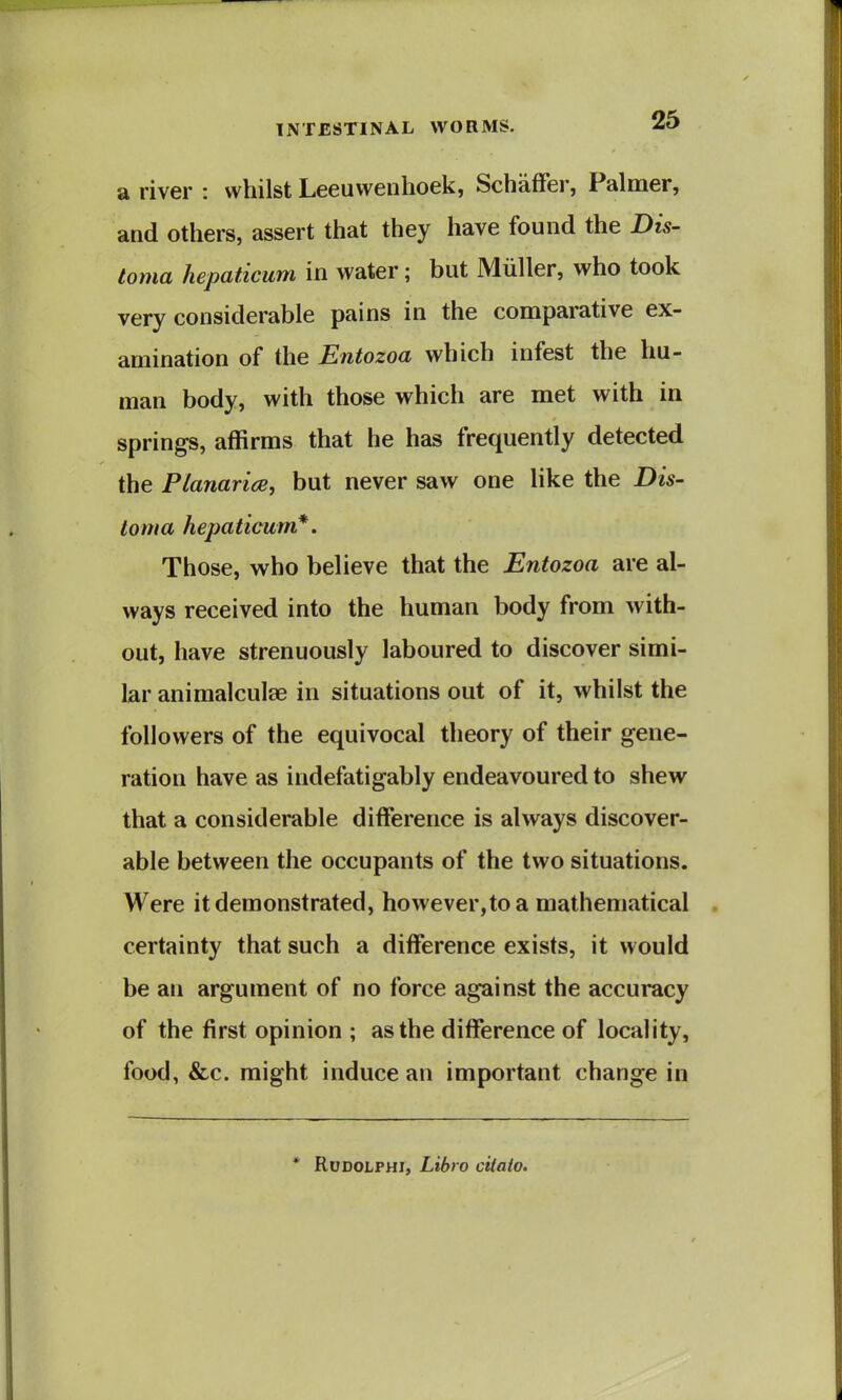 a river : whilst Leeuwenhoek, Schaffer, Palmer, and others, assert that they have found the Dis- toma hepaticum in water; but Miiller, who took very considerable pains in the comparative ex- amination of the Entozoa which infest the hu- man body, with those which are met with in springs, affirms that he has frequently detected the Planarice, but never saw one like the Dis- loma hepaticum*. Those, who believe that the Entozoa are al- ways received into the human body from with- out, have strenuously laboured to discover simi- lar animalculae in situations out of it, whilst the followers of the equivocal theory of their gene- ration have as indefatigably endeavoured to shew that a considerable difference is always discover- able between the occupants of the two situations. Were it demonstrated, however,to a mathematical certainty that such a difference exists, it would be an argument of no force against the accuracy of the first opinion ; as the difference of locality, food, &c. might induce an important change in * RuDOLPHi, Libro ciiaio.