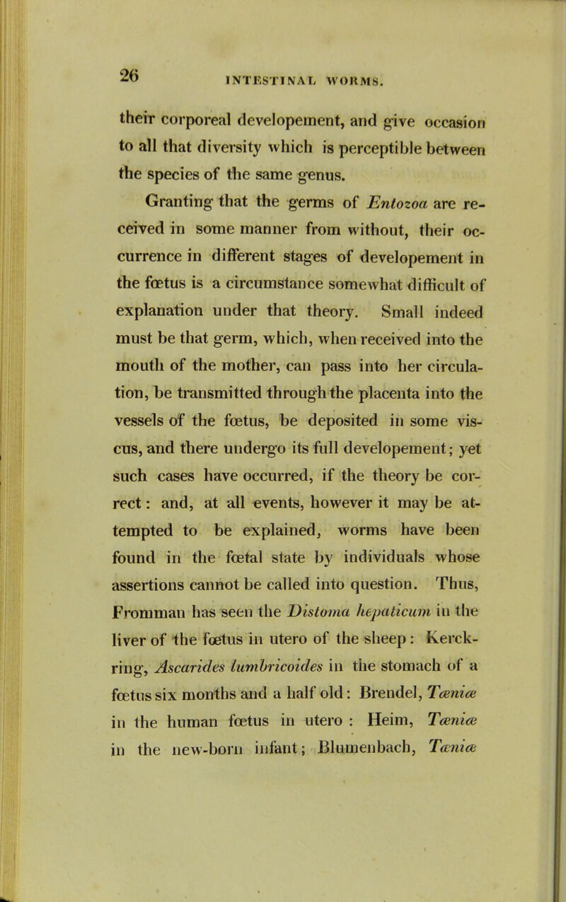 INTKSTINAL WORMS. their corporeal developement, and give occasion to all that diversity which is perceptible between the species of the same genus. Granting that the germs of Entozoa are re- ceived in some manner from without, their oc- currence in different stages of developement in the foetus is a circumstance somewhat difficult of explanation under that theory. Small indeed must be that germ, which, when received into the mouth of the mother, can pass into her circula- tion, be transmitted through the placenta into the vessels of the foetus, be deposited in some vis- cus, and there undergo its full developement; yet such cases have occurred, if the theory be cor- rect : and, at all events, however it may be at- tempted to be explained, worms have been found in the foetal slate by individuals whose assertions cannot be called into question. Thus, Fromman has seen the Distoma hepaticum in the liver of the foetus in utero of the sheep: Kerck- rinsr* Ascarides lumhricoides in the stomach of a foetus six months and a half old: Brendel, Tcenite in the human foetus in utero : Heim, Tcenice in the new-born infant; Blumenbach, Tccniai