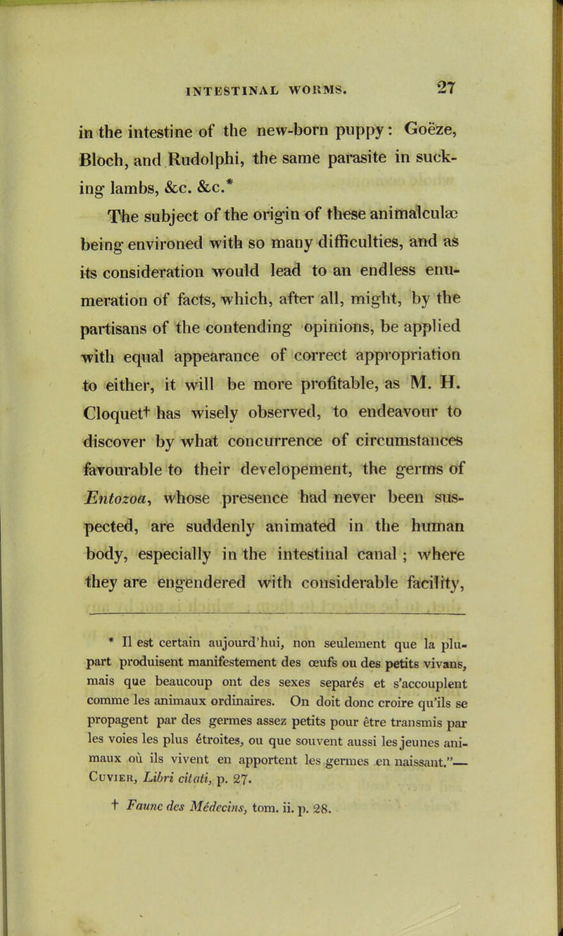 in the intestine of the new-born puppy: Goeze, Bloch, and Rudolphi, the same parasite in suck- ing lambs, &c. &c.* The subject of the origin of these animalculac being environed with so many difficulties, and as its consideration would lead to an endless enu- meration of facts, which, after all, might, by the partisans of the contending opinions, be applied with equal appearance of correct appropriation to either, it will be more profitable, as M. H. Cloquett has wisely observed, to endeavour to discover by what concurrence of circumstances favourable to their developement, the germs of Entozoa^ whose presence had never been sus- pected, are suddenly animated in the himian body, especially in the intestinal canal ; where they are engendered with considerable facility. * II est certain aujourd'hui, non seulement que la plu- part produisent manifestement des ceufs on des petits vivans, mais que beaucoup ont des sexes separ^s et s'accouplent comme les animaux ordinaires. On doit done croire qu'ils se propagent par des germes assez petits pour etre transmis par les voies les plus 6troites, ou que souvent aussi les jeunes ani- maux ou ils vivent en apportent les germes en naissaut. CuviER, Libri citati, p. 2?. t Faunc des Medccins, torn. ii. p. 28.