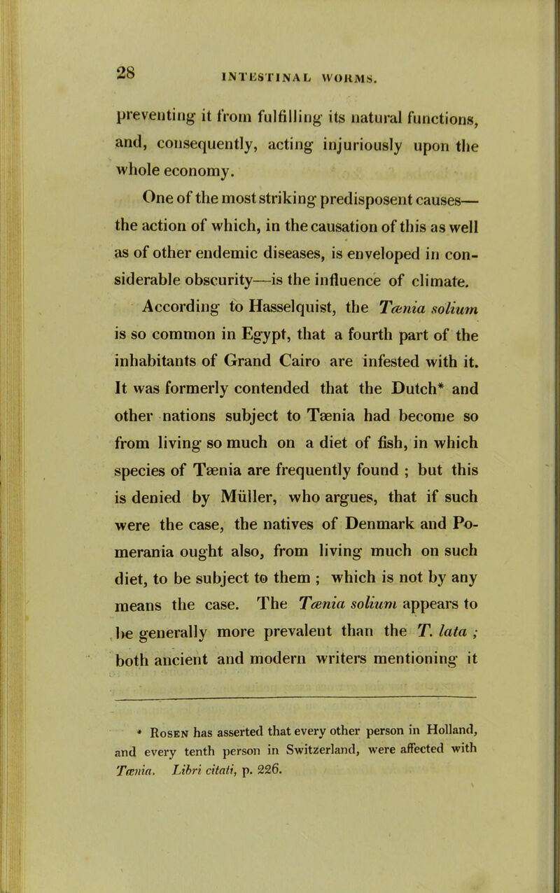 preventing it from fulfilling- its natural functions, and, consequently, acting injuriously upon the whole economy. One of the most striking predisposent causes— the action of which, in the causation of this as well as of other endemic diseases, is enveloped in con- siderable obscurity—is the influence of climate. According to Hasselquist, the Tcunia solium is so common in Egypt, that a fourth part of the inhabitants of Grand Cairo are infested with it. It was formerly contended that the Dutch* and other nations subject to Taenia had become so from living so much on a diet of fish, in which species of Taenia are frequently found ; but this is denied by Miiller, who argues, that if such were the case, the natives of Denmark and Po- merania ought also, from living much on such diet, to be subject to them ; which is not by any means the case. The Taenia solium appears to be generally more prevalent than the T. lata ; both ancient and modern writers mentioning it * Rosen has asserted that every other person in Holland, and every tenth person in Switzerland, were affected with Tcenia. Lihri citati, p. 226.