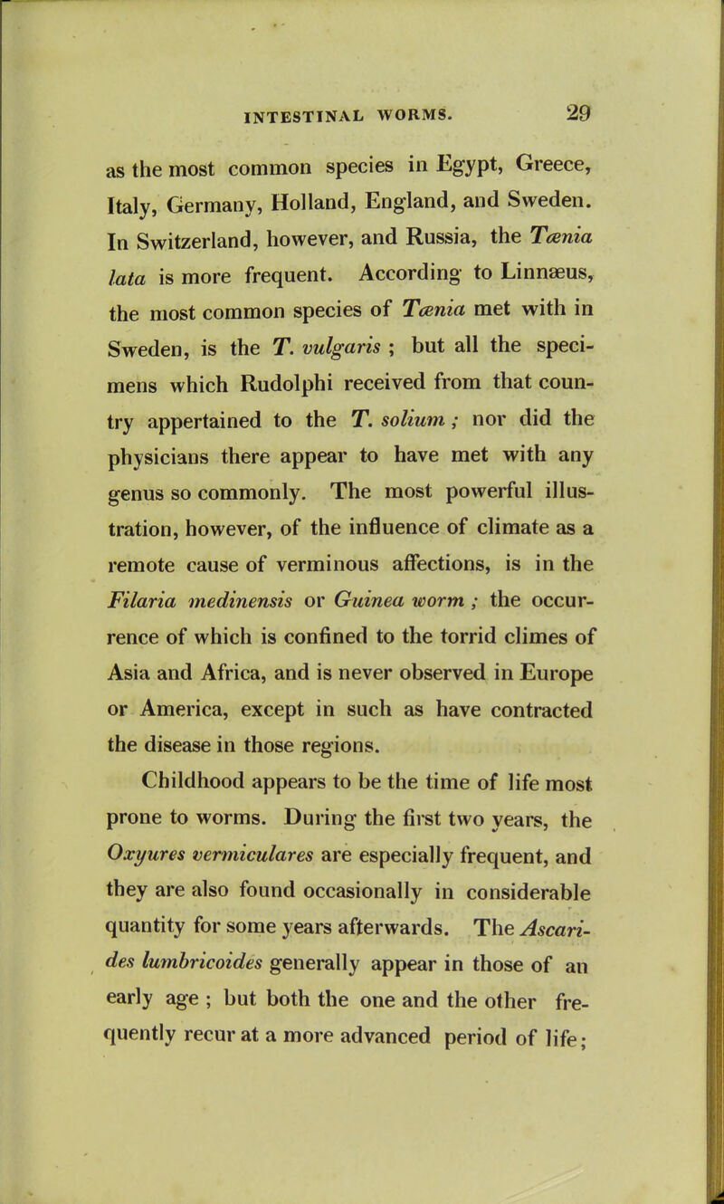 as the most common species in Egypt, Greece, Italy, Germany, Holland, England, and Sweden. In Switzerland, however, and Russia, the Tania lata is more frequent. According to Linnaeus, the most common species of Tcenia met with in Sweden, is the T. vulgaris ; but all the speci- mens which Rudolphi received from that coun- try appertained to the T. solium; nor did the physicians there appear to have met with any genus so commonly. The most powerful illus- tration, however, of the influence of climate as a remote cause of verminous affections, is in the Filaria medinensis or Guinea worm ; the occur- rence of which is confined to the torrid climes of Asia and Africa, and is never observed in Europe or America, except in such as have contracted the disease in those regions. Childhood appears to be the time of life most prone to worms. During the first two years, the Oxyures vemiiculares are especially frequent, and they are also found occasionally in considerable quantity for some years afterwards. The Ascari- des lumbricoides generally appear in those of an early age ; but both the one and the other fre- quently recur at a more advanced period of life;