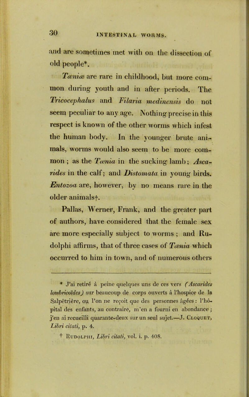 and are sometimes met with on the dissection of old people*. T<jeniai are mre in childhood, but more com- mon during youth and in after periods. The Tricocephalus and Filaria medinensis do not seem peculiar to any age. Nothing precise in this respect is known of the other worms which infest the human body. In the younger brute ani« mals, worms would also seem to be more com- mon ; as the Tcenia in the sucking lamb; Asca~ rides in the calf; and Distomata in young birds. Entozoa are, however, by no means rare in the older animalsf. Pallas, Werner, Frank, and the greater part of authors, have considered that the female sex are more especially subject to worms ; and Ru- dolphi affirms, that of three cases of Tcenia which occurred to him in town, and of numerous others * J'ai retire a peine quelques uns de ces vers f Ascaridcs lomhricotdesJ sur beaucoup de corps ouverts a I'hospice de la Salpetri^re, ou I'on ne re^oit que des personnes ag^es : I'ho- pital des enfants, au contraire, m'en a fourni en abondance ; j'en ai recueilli quarante-deux sur un seal sujet.—J. Cloquet, Libri cilati, p. 4. + RuDOLPHi, Libri citaii, vol. i. p. 408.