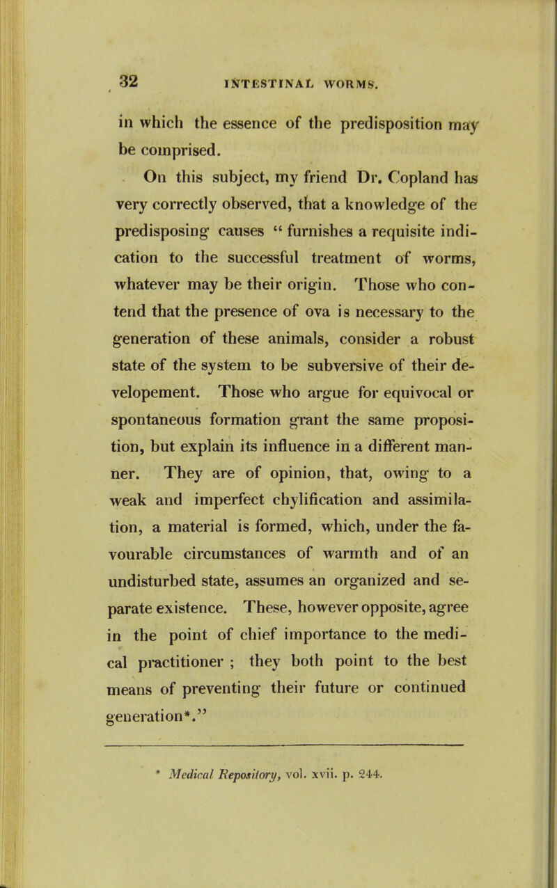 in which the essence of the predisposition may be comprised. On this subject, my friend Dr. Copland has very correctly observed, that a knowledge of the predisposing* causes  furnishes a requisite indi- cation to the successful treatment of worms, whatever may be their origin. Those who con- tend that the presence of ova is necessary to the generation of these animals, consider a robust state of the system to be subversive of their de- velopement. Those who argue for equivocal or spontaneous formation grant tlie same proposi- tion, but explain its influence in a different man- ner. They are of opinion, that, owing to a weak and imperfect chylification and assimila- tion, a material is formed, which, under the fa- vourable circumstances of warmth and of an undisturbed state, assumes an organized and se- parate existence. These, however opposite, agree in the point of chief importance to the medi- cal practitioner ; they both point to the best means of preventing their future or continued generation*. * Medical BepoxHory, vol, xvii. p. 244.