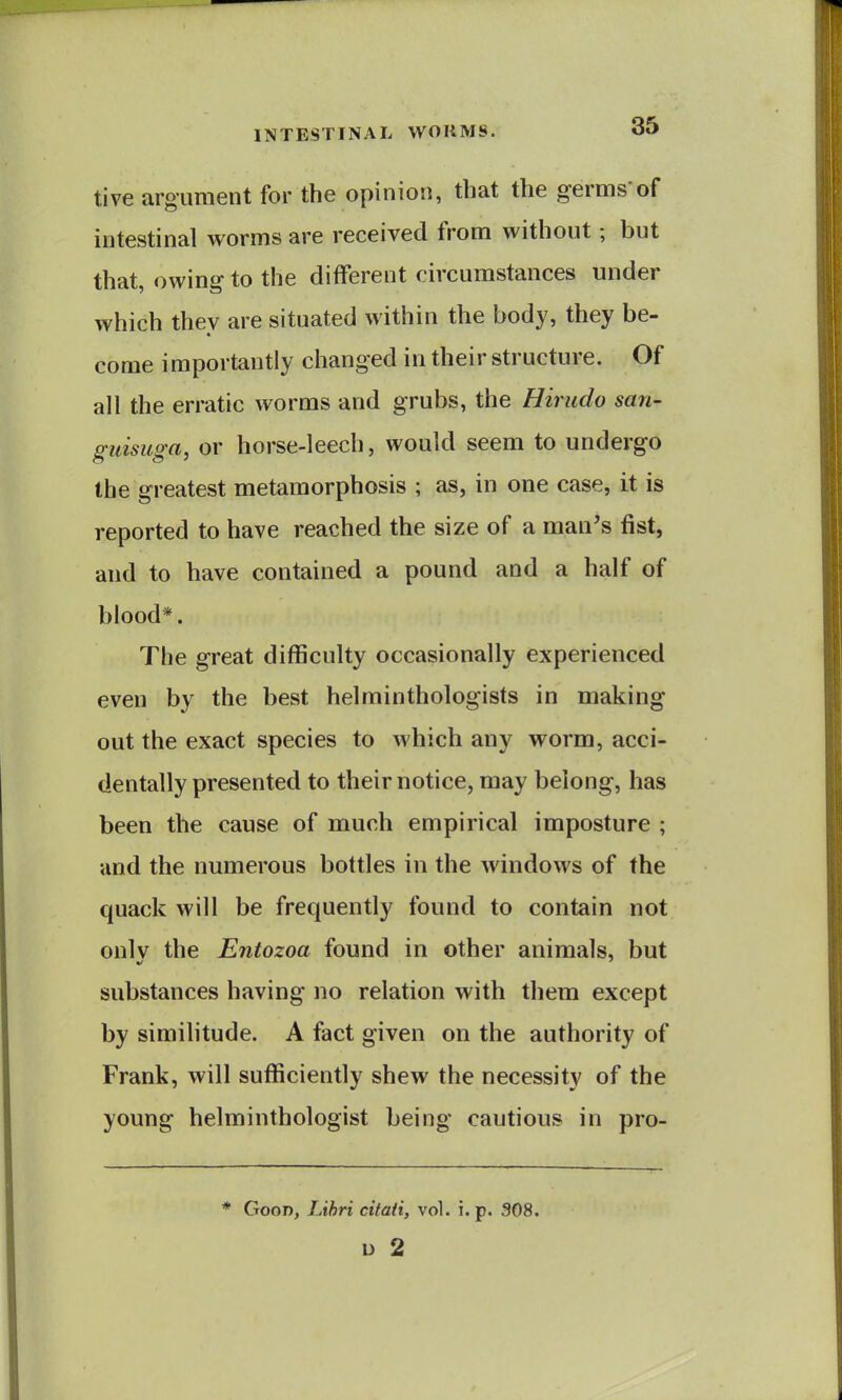 tive argument for the opinion, that the germs'of intestinal worms are received from without; but that, owing to the different circumstances under which they are situated within the body, they be- come importantly changed in their structure. Of all the erratic worms and grubs, the Hirudo san- guisuga, or horse-leech, would seem to undergo the greatest metamorphosis ; as, in one case, it is reported to have reached the size of a man's fist, and to have contained a pound and a half of blood*. The great difficulty occasionally experienced even by the best helminthologists in making out the exact species to which any worm, acci- dentally presented to their notice, may belong, has been the cause of much empirical imposture ; and the numerous bottles in the windows of the quack will be frequently found to contain not onlv the Entozoa found in other animals, but substances having no relation with them except by similitude. A fact given on the authority of Frank, will sufficiently shew the necessity of the young helminthologist being cautious in pro- * Good, Lihri citati, vol. i. p. 308. u 2