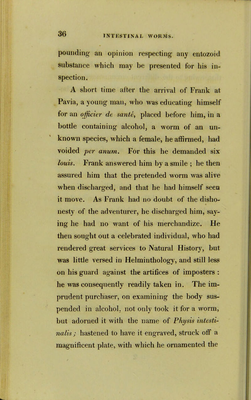 pounding- an opinion respecting any entozoid substance which may be presented for his in- spection. A short time after the arrival of Frank at Pavia, a young man, who was educating himself for an officier de sante, placed before him, in a bottle containing alcohol, a worm of an un- known species, which a female, he affirmed, had voided per anum. For this he demanded six louis. Frank answered him by a smile ; he then assured him that the pretended worm was alive when discharged, and that he had himself seen it move. As Frank had no doubt of the disho- nesty of the adventurer, he discharged him, say- ing he had no want of his merchandize. He then sought out a celebrated individual, who had rendered great services to Natural History, but was little versed in Helminthology, and still less on his guard against the artifices of imposters : he was consequently readily taken in. The im- prudent purchaser, on examining the body sus- pended in alcohol, not only took it for a worm, but adorned it with the name of Phi/sis intesti- nalis; hastened to have it engraved, struck off a magnificent plate, with which he ornamented the