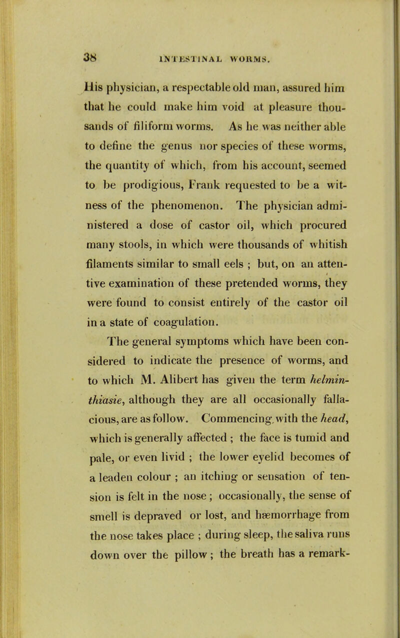 His physician, a respectable oJd man, assured him that he could make him void at pleasure thou- sands of filiform worms. As he was neither able to define the genus nor species of these worms, the quantity of which, from his account, seemed to be prodigious, Frank l equested to be a wit- ness of the phenomenon. The physician admi- nistered a dose of castor oil, which procured many stools, in which were thousands of whitish filaments similar to small eels ; but, on an atten- tive examination of these pretended worms, they were found to consist entirely of the castor oil in a state of coagulation. The general symptoms which have been con- sidered to indicate the presence of worms, and to which M. Alibert has given the term helmin- thiasie, although they are all occasionally falla- cious, are as follow. Commencing, with the head, ■which is generally affected ; the face is tumid and pale, or even livid ; the lower eyelid becomes of a leaden colour ; an itching or sensation of ten- sion is felt in the nose; occasionally, the sense of smell is depraved or lost, and haemorrhage from the nose takes place ; during sleep, the saliva runs down over the pillow; the breath has a remark-