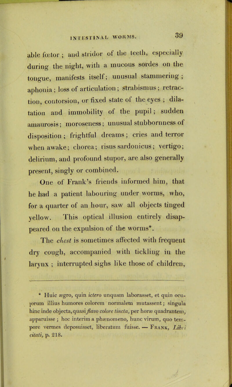 able fcetor ; and stridor of the teeth, especially during the night, with a mucous sordes on the tongue, manifests itself; unusual stammering; aphonia ; loss of articulation; Strabismus ; retrac- tion, contorsion, or fixed state of the eyes ; dila- tation and immobility of the pupil; sudden amaurosis; raoroseness; unusual stubbornness of disposition ; frightful dreams; cries and terror when awake; chorea; risus sardonicus; vertigo; delirium, and profound stupor, are also generally present, singly or combined. One of Frank's friends informed him, that he had a patient labouring under worms, who, for a quarter of an hour, saw all objects tinged yellow. This optical illusion entirely disap- peared on the expulsion of the worms*. The chest is sometimes aftected with frequent dry cough, accompanied with tickling in the larynx ; interrupted sighs like those of children, * Huic aegro, quin ictero unquam laborasset, et quin ocu- jorum illius humores colorem normalem mutassent; singula hinc inde objecta,quasi^atjo colore tincla, per horae quadrantem, apparuisse ; hoc interim a phasnomeno, hunc virum, quo tem- pore vermes deposuisset, liberatum fuisse. — Frank, Libi i citati, p. 218.