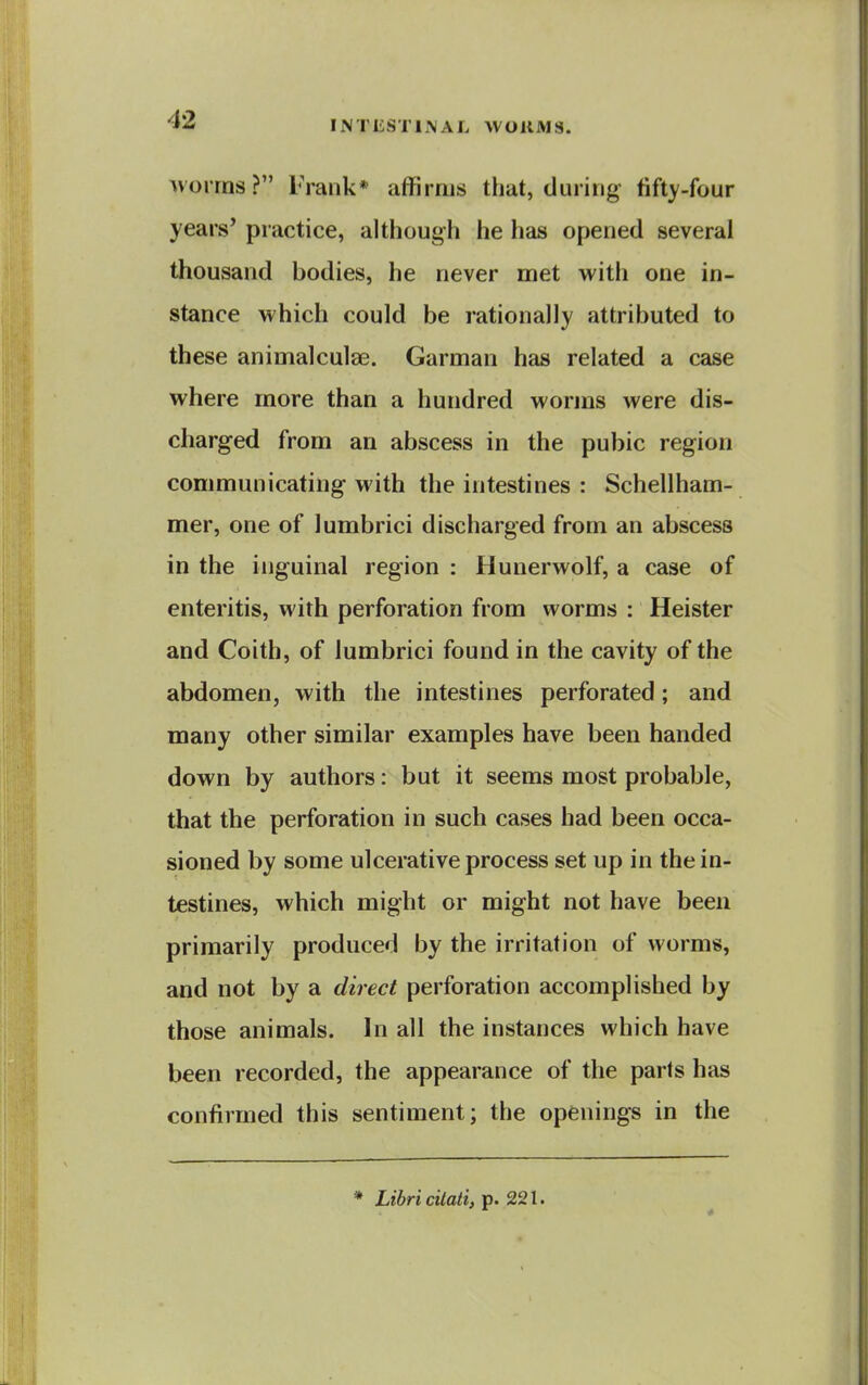 Moirns? Frank* affirms that, during fifty-four years' practice, although he has opened several thousand bodies, he never met with one in- stance which could be rationally attributed to these animalculae. Garman has related a case where more than a hundred worms were dis- charged from an abscess in the pubic region communicating with the intestines : Schellham- mer, one of lumbrici discharged from an abscess in the inguinal region : Huuerwolf, a case of enteritis, with perforation from worms : Heister and Coith, of lumbrici found in the cavity of the abdomen, with the intestines perforated; and many other similar examples have been handed down by authors: but it seems most probable, that the perforation in such cases had been occa- sioned by some ulcerative process set up in the in- testines, which might or might not have been primarily produced by the irritation of worms, and not by a direct perforation accomplished by those animals. In all the instances which have been recorded, the appearance of the parts has confirmed this sentiment; the openings in the * Libricilati, p. 221. *