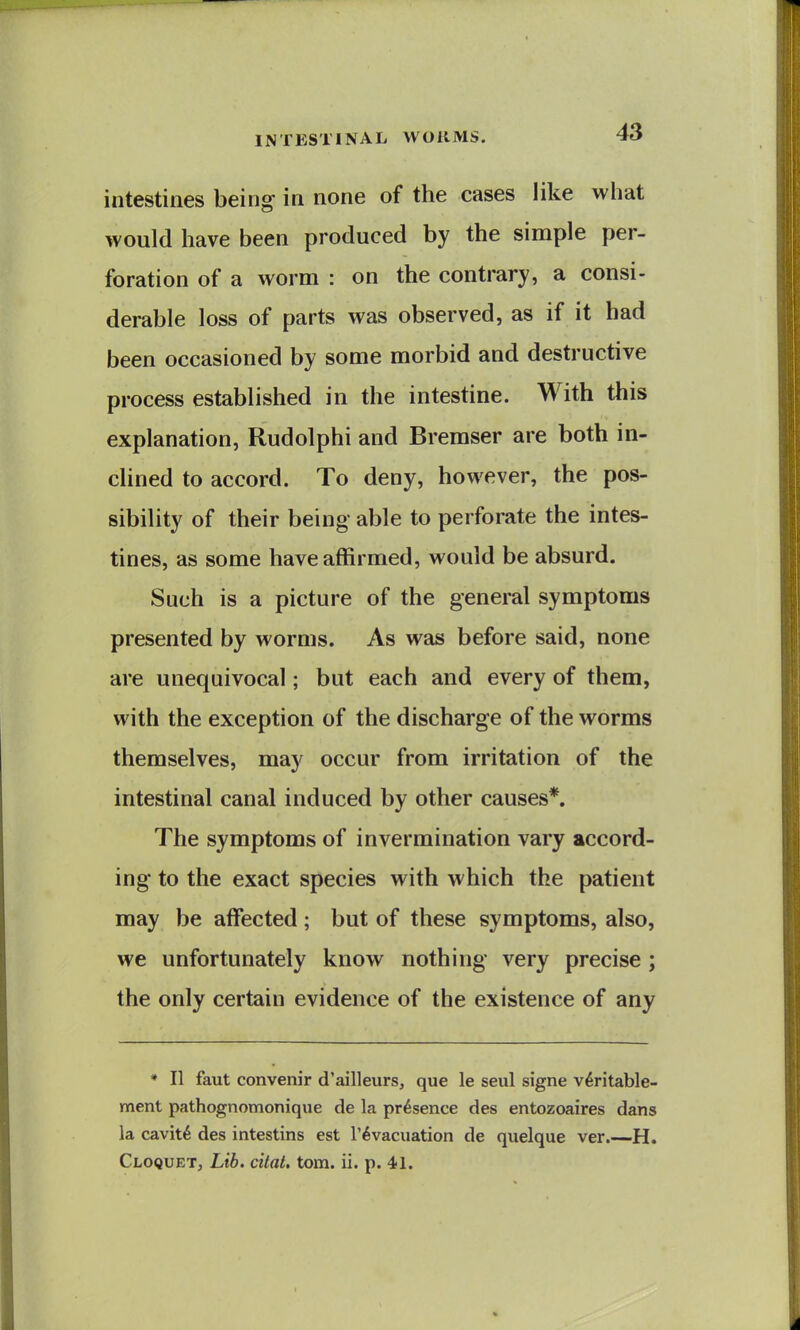 intestines being in none of the cases like what would have been produced by the simple per- foration of a worm : on the contrary, a consi- derable loss of parts was observed, as if it had been occasioned by some morbid and destructive process established in the intestine. With this explanation, Rudolphi and Bremser are both in- clined to accord. To deny, however, the pos- sibility of their being able to perforate the intes- tines, as some have affirmed, would be absurd. Such is a picture of the general symptoms presented by worms. As was before said, none are unequivocal; but each and every of them, with the exception of the discharge of the worms themselves, may occur from irritation of the intestinal canal induced by other causes*. The symptoms of invermination vary accord- ing to the exact species with which the patient may be affected ; but of these symptoms, also, we unfortunately know nothing very precise ; the only certain evidence of the existence of any * II faut convenir d'ailleurs, que le seul signe v^ritable- ment pathognotnonique de la presence des entozoaires dans la cavit6 des intestins est I'^vacuation de quelque ver.—H. Cloquet, Lib. citat. torn. ii. p. 41.