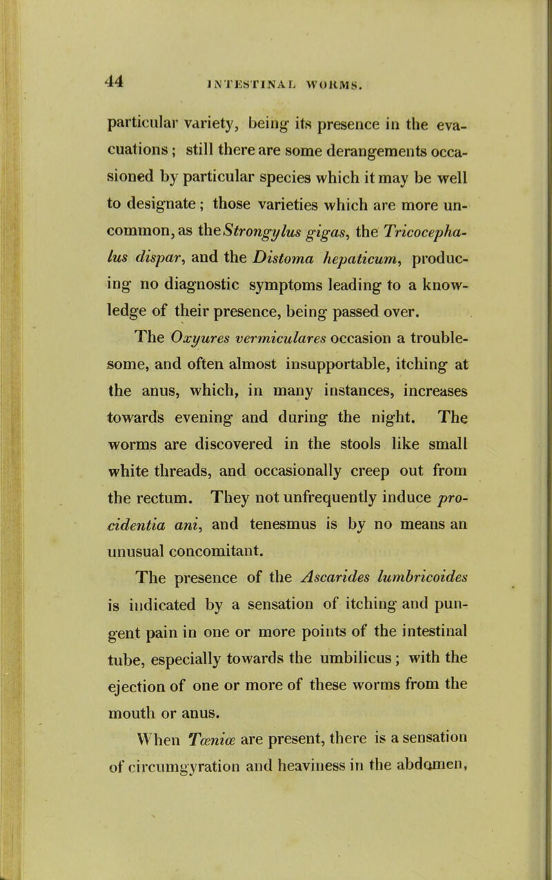 particular variety, being its presence in the eva- cuations ; still there are some derangements occa- sioned by particular species which it may be well to designate; those varieties which are more un- common, as the Strongi/lus gigas, the Tricocepha- lus dispar, and the Distoma hepaticum, produc- ing no diagnostic symptoms leading to a know- ledge of their presence, being passed over. The Oxyures vermiculares occasion a trouble- some, and often almost insupportable, itching at the anus, which, in many instances, increases towards evening and during the night. The worms are discovered in the stools like small white threads, and occasionally creep out from the rectum. They not unfrequently induce pro- cidentia ani, and tenesmus is by no means an unusual concomitant. The presence of the Ascarides lumbricoides is indicated by a sensation of itching and pun- gent pain in one or more points of the intestinal tube, especially towards the umbilicus; with the ejection of one or more of these worms from the mouth or anus. When Tcenioe are present, there is a sensation of circumgyration and heaviness in the abdomen,