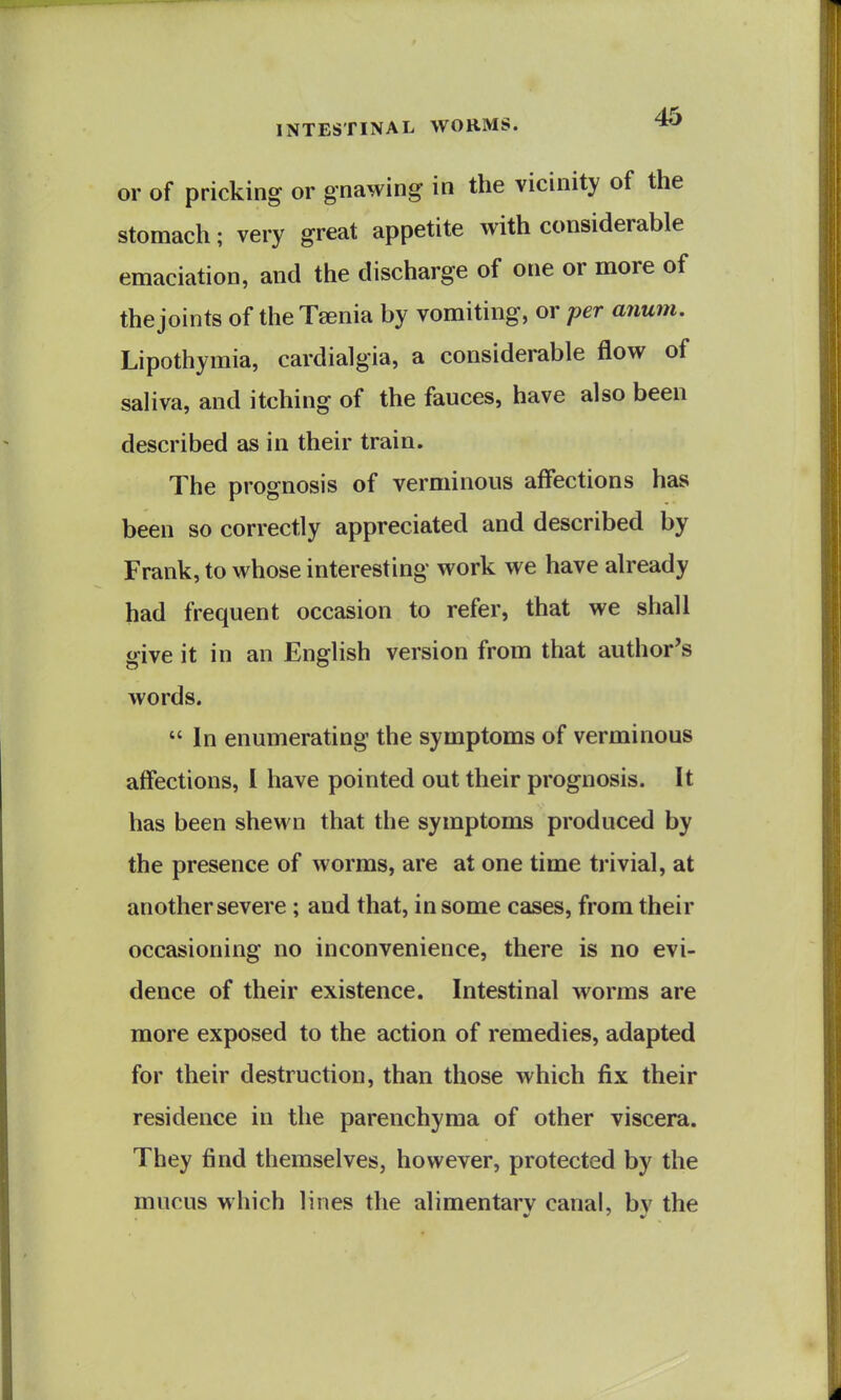 or of pricking or gnawing in the vicinity of the stomach; very great appetite with considerable emaciation, and the discharge of one or more of the joints of the Taenia by vomiting, or per anum. Lipothymia, cardialgia, a considerable flow of saliva, and itching of the fauces, have also been described as in their train. The prognosis of verminous affections has been so correctly appreciated and described by Frank, to whose interesting work we have already had frequent occasion to refer, that we shall give it in an English version from that author's words.  In enumerating the symptoms of verminous affections, I have pointed out their prognosis. It has been shewn that the symptoms produced by the presence of worms, are at one time trivial, at another severe ; and that, in some cases, from their occasioning no inconvenience, there is no evi- dence of their existence. Intestinal worms are more exposed to the action of remedies, adapted for their destruction, than those which fix their residence in the parenchyma of other viscera. They find themselves, however, protected by the mucus which lines the alimentarv canal, bv the