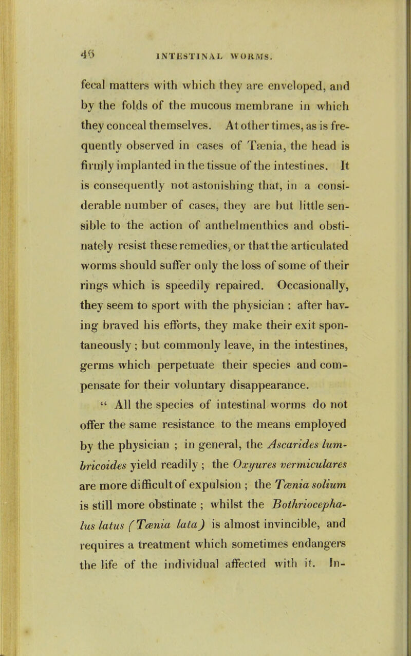 fecal matters with which they are enveloped, and by the folds of the mucous membrane in which they conceal themselves. At other times, as is fre- quently observed in cases of Taenia, the head is firmly implanted in the tissue of the intestines. It is consequently not astonishing that, in a consi- derable number of cases, they are but little sen- sible to the action of anthelmenthics and obsti- nately resist these remedies, or that the articulated worms should suffer only the loss of some of their rings which is speedily repaired. Occasionally, they seem to sport with the physician : after hav- ing braved his efforts, they make their exit spon- taneously ; but commonly leave, in the intestines, germs which perpetuate their species and com- pensate for their voluntary disappearance.  All the species of intestinal worms do not offer the same resistance to the means employed by the physician ; in general, the Ascarides lum- bricoides yield readily ; the Oxyures vermiculares are more difficult of expulsion ; the Tcenia solium is still more obstinate ; whilst the Bothriocepha- luslatus fTeenia lata) is almost invincible, and requires a treatment which sometimes endangers the life of the individual affected with it. fn-