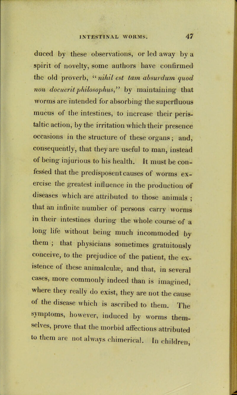 duced by these observations, or led away by a spirit of novelty, some authors have confirmed the old proverb, ^'^ ?iifiil est tarn absurdum quod non docuerit philosophus,'' by maintaining that worms are intended for absorbing the superfluous mucus of the intestines, to increase their peris- taltic action, by the irritation which their presence occasions in the structure of these organs; and, consequently, that they are useful to man, instead of being injurious to his health. It must be con- fessed that the predisi)osent causes of worms ex- ercise the greatest influence in the production of diseases which are attributed to those animals ; that an infinite number of persons carry worms in their intestines during the whole course of a long life without being much incommoded by them ; that physicians sometimes gratuitously conceive, to the prejudice of the patient, the ex- istence of these animalcule, and that, in several cases, more commonly indeed than is imagined, where they really do exist, they are not the cause of the disease which is ascribed to them. The symptoms, however, induced by worms them- selves, prove that the morbid aff-ections attributed to them are not always chimerical. In childi iren,