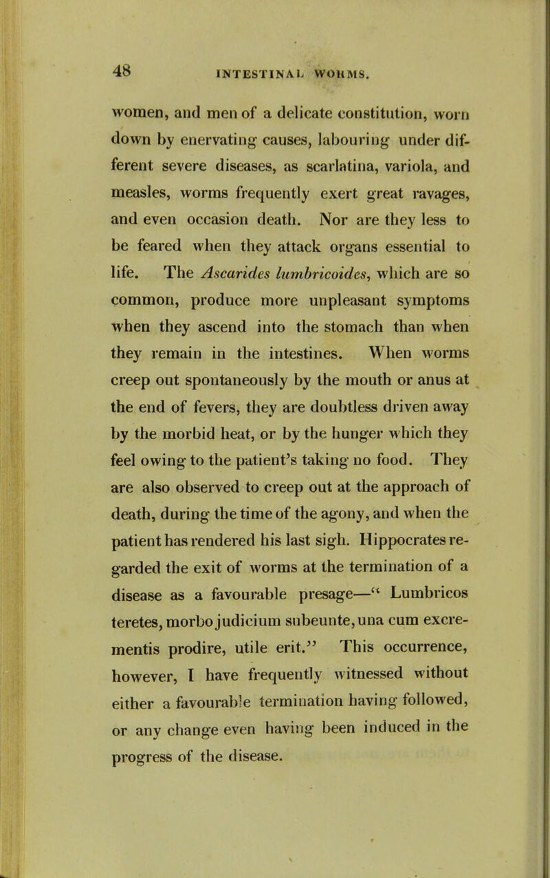 women, and men of a delicate constitution, worn down by enervating causes, labouring under dif- ferent severe diseases, as scarlatina, variola, and measles, worms frequently exert great ravages, and even occasion death. Nor are they less to be feared when they attack organs essential to life. The Ascarides lumbricoides, which are so common, produce more unpleasant symptoms when they ascend into the stomach than when they remain in the intestines. When worms creep out spontaneously by the mouth or anus at the end of fevers, they are doubtless driven away by the morbid heat, or by the hunger which they feel owing to the patient's taking no food. They are also observed to creep out at the approach of death, during the time of the agony, and when the patient has rendered his last sigh. Hippocrates re- garded the exit of worms at the termination of a disease as a favourable presage— Lumbricos teretes, morbo judicium subeunte,una cum excre- mentis prodire, utile erit. This occurrence, however, I have frequently witnessed without either a favourable termination having followed, or any change even having been induced in the progress of the disease.