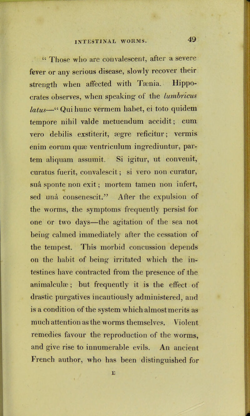  Those wlio are convalescent, after a severe fever or any serious disease, slowly recover their strength when affected with Taenia. Hippo- crates observes, when speaking of the Imnhricus latus— Qui hunc vermem habet, ei toto quidem tempore nihil valde metuendum accidit; cum vero debilis exstiterit, segre reficitur; vermis enim eorum quae ventriculum ingrediuntur, par- tem aliquam assumit. Si igitur, ut convenit, curatus fuerit, convalescit; si vero non curatur, sua sponte non exit; mortem tamen non infert, sed una consenescit. After the expulsion of the worms, the symptoms frequently persist for one or two days—the agitation of the sea not being calmed immediately after the cessation of the tempest. This morbid concussion depends on the habit of being irritated which the in- testines have contracted from the presence of the animalculae; but frequently it is the effect of drastic purgatives incautiously administered, and is a condition of the system which almost merits as much attention as the worms themselves. Violent remedies favour the reproduction of the worms, and give rise to innumerable evils. An ancient French author, who has been distinguished for £