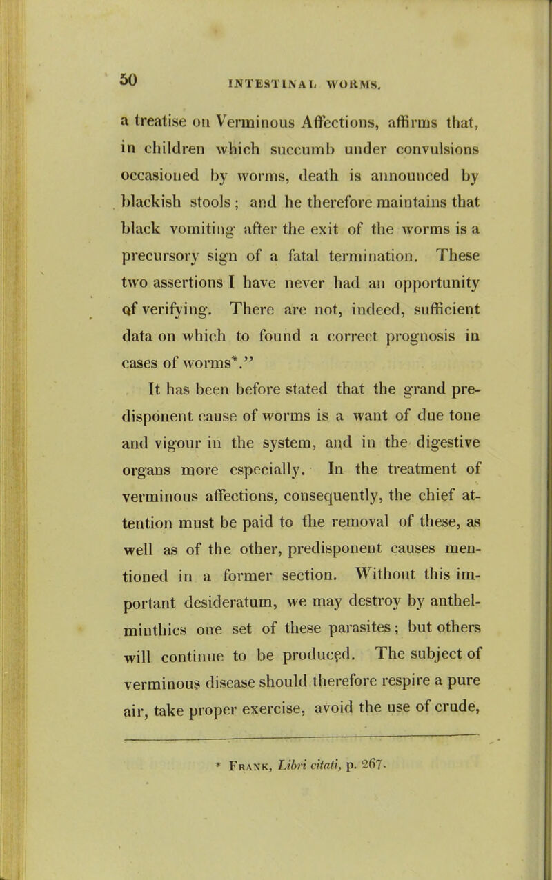 a treatise on Verminous Affections, affirms that, in children which succumb under convulsions occasioned by worms, death is announced by blackish stools ; and he therefore maintains that black vomiting- after the exit of the worms is a precursory sign of a fatal termination. These two assertions I have never had an opportunity qf verifying. There are not, indeed, sufficient data on which to found a correct prognosis in cases of worms*. It has been before stated that the grand pre- disponent cause of worms is a want of due tone and vigour in the system, and in the digestive organs more especially. In the treatment of verminous affections, consequently, the chief at- tention must be paid to the removal of these, as well as of the other, predisponent causes men- tioned in a former section. Without this im- portant desideratum, we may destroy by anthel- minthics one set of these parasites; but others will continue to be produced. The subject of verminous disease should therefore respire a pure air, take proper exercise, avoid the use of crude, * Frank, Lihri citati, p. 2fi7-