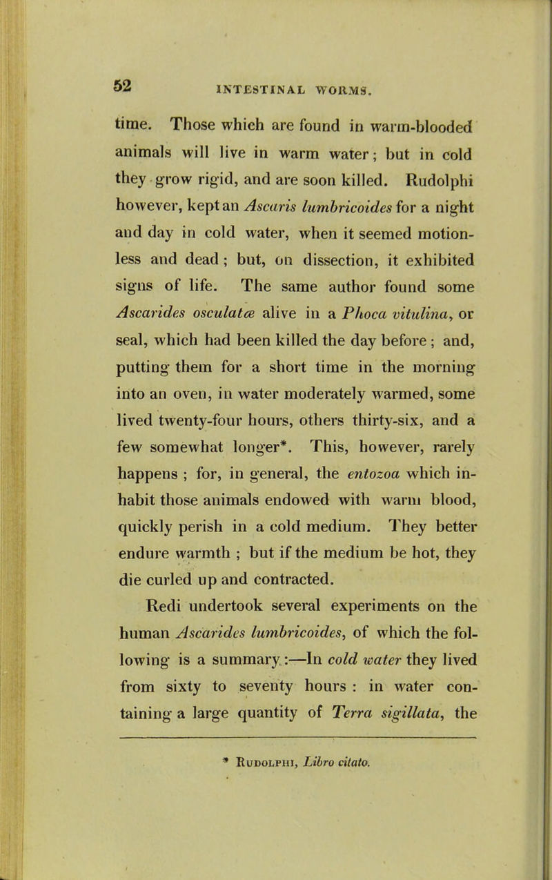 time. Those which are found in warm-blooded animals will live in warm water; but in cold they grow rigid, and are soon killed. Rudolphi however, kept an Ascaris lumbricoides for a night and day in cold water, when it seemed motion- less and dead; but, on dissection, it exhibited signs of life. The same author found some Ascarides osculatce alive in a Phoca vitulina^ or seal, which had been killed the day before ; and, putting them for a short time in the morning into an oven, in water moderately warmed, some lived twenty-four hours, others thirty-six, and a few somewhat longer*. This, however, rarely happens ; for, in general, the entozoa which in- habit those animals endowed with warm blood, quickly perish in a cold medium. They better endure warmth ; but if the medium be hot, they die curled up and contracted. Redi undertook several experiments on the human Ascarides lumbricoides^ of which the fol- lowing is a summary:—In cold water they lived from sixty to seventy hours : in water con- taining a large quantity of Terra sigillaia, the