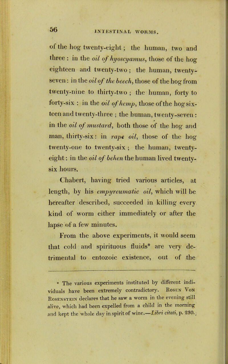 of the hog twenty-eight; the human, two and three : in the oil of hyoscijamus, those of the hog eighteen and twenty-two; the human, twenty- seven : in the oil of the beech, those of the hog from twenty-nine to thirty-two; the human, forty to forty-six : in the oil of hemp, those of the hog six- teen and twenty-three ; the human, twenty-seven: in the oil of mustard, both those of the hog and man, thirty-six: in rape oil, those of the hog twenty-one to twenty-six ; the human, twenty- eight : in the oil of behen the human lived twenty- six hours. Chabert, having tried various articles, at length, by his empyreumatic oil, which will be hereafter described, succeeded in killing every kind of worm either immediately or after the lapse of a few minutes. From the above experiments, it would seem that cold and spirituous fluids* are very de- trimental to entozoic existence, out of the * The various experiments instituted by different indi- viduals have been extremely contradictory. Rosen Von RosENSTEiN declares that he saw a worm in the evening still alive, which had been expelled from a child in the morning and kept the whole day in spirit of wine.—Libri cifati, p. 230.,