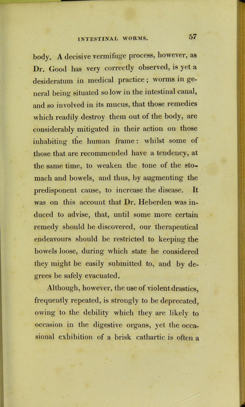 body. A decisive vermifuge process, however, as Dr. Good has very correctly observed, is yet a desideratum in medical practice; worms in ge- neral being situated so low in the intestinal canal, and so involved in its mucus, that those remedies which readily destroy them out of the body, are considerably mitigated in their action on those inhabiting the human frame: whilst some of those that are recommended have a tendency, at the same time, to weaken the tone of the sto- mach and bowels, and thus, by augmenting the predisponent cause, to increase the disease. It was on this account that Dr. Heberden was in- duced to advise, that, until some more certain remedy should be discovered, our therapeutical endeavours should be restricted to keeping the bowels loose, during which state he considered they might be easily submitted to, and by de- grees be safely evacuated. Although, however, the use of violent drastics, frequently repeated, is strongly to be deprecated, owing to the debility which they are likely to occasion in the digestive organs, yet the occa- sional exhibition of a brisk cathartic is often a