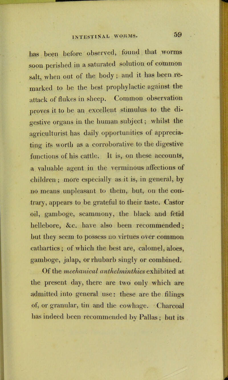 has been before observed, found that worms soon perished in a saturated solution of common salt, when out of the body; and it has been re- marked to be the best prophylactic against the attack of flukes in sheep. Common observation proves it to be an excellent stimulus to the di- gestive organs in the human subject; whilst the agriculturist has daily opportunities of apprecia- ting its worth as a corroborative to the digestive functions of his cattle. It is, on these accounts, a valuable agent in the verminous affections of children ; more especially as it is, in general, by no means unpleasant to them, but, on the con- trary, appears to be grateful to their taste. Castor oil, gamboge, scammony, the black and fetid hellebore, &c. have also been recommended; but they seem to possess no virtues over common cathartics; of which the best are, calomel, aloes, gamboge, jalap, or rhubarb singly or combined. Of the mechanical anthelminthics exhibited at the present day, there are two only which are admitted into general use: these are the filings of, or granular, tin and the cowhage. Charcoal has indeed been recommended by Pallas; but its