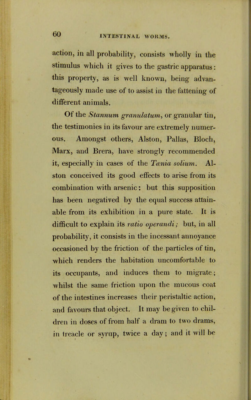 action, in all probability, consists wholly in the stimulus which it gives to the gastric apparatus: this property, as is well known, being advan- tageously made use of to assist in the fattening of different animals. Of the Stannum granulatum^ or granular tin, the testimonies in its favour are extremely numer- ous. Amongst others, Alston, Pallas, Bloch, Marx, and Brera, have strongly recommended it, especially in cases of the T(Bnia solium. Al- ston conceived its good effects to arise from its combination with arsenic: but this supposition has been negatived by the equal success attain- able from its exhibition in a pure state. It is difficult to explain its ratio operandi; but, in all probability, it consists in the incessant annoyance occasioned by the friction of the particles of tin, which renders the habitation uncomfortable to its occupants, and induces them to migrate; whilst the same friction upon the mucous coat of the intestines increases their peristaltic action, and favours that object. It may be given to chil- dren in doses of from half a dram to two drams, in treacle or syrup, twice a day; and it will be