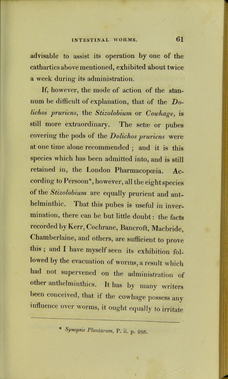 advisable to assist its operation by one of the cathartics above mentioned, exhibited about twice a week during its administration. If, however, the mode of action of the stan- num be difficult of explanation, that of the Do- lichos prwiens, the Stizolohium or Cowhage, is still more extraordinary. The setae or pubes covering the pods of the Dolichos pruriens were at one time alone recommended ; and it is this species which has been admitted into, and is still retained in, the London Pharmacopoeia. Ac- cording to Persoon*, however, all the eight species of the Stizolohium are equally prurient and ant- helminthic. That this pubes is useful in inver- mination, there can be but little doubt: the facts recorded by Kerr, Cochrane, Bancroft, Macbride, Chamberlaine, and others, are sufficient to prove this ; and I have myself seen its exhibition fol- lowed by the evacuation of worms, a result which had not supervened on the administration of other anthelminthics. It has by many writers been conceived, that if the cowhage possess any influence over worms, it ought equally to irritate * Synopsis Plantarum, P. ii. p. gpg.