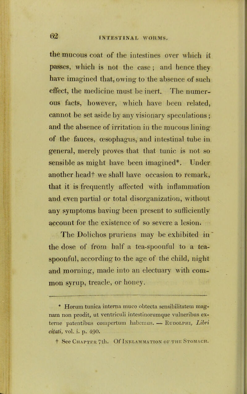 the mucous coat of the intestines over which it passes, which is not the case; and hence they have imagined that, owing to the absence of such etfect, the medicine must be inert. The numer- ous facts, however, which have been related, cannot be set aside by any visionary speculations ; and the absence of irritation in the mucous lining of the fauces, oesophagus, and intestinal tube in general, merely proves that that tunic is not so sensible as might have been imagined*. Under another headt we shall have occasion to remark, that it is frequently affected with inflammation and even partial or total disorganization, without any symptoms having been present to sufficiently account for the existence of so severe a lesion. The Dolichos pruriens may be exhibited in the dose of from half a tea-spoonful to a tea- spoonful, according to the age of the child, night and morning, made into an electuary with com- mon syrup, treacle, or honey. * Horum tunica interna nnuco obtecta sensibilitatem mag- nam non prodit, ut ventriculi intestinorumque vulneribus ex- terne patentibus compertum habcmus. — Rudolphi, Libri citati, vol. i. p. 490. t See Chapter 7th. Of Inklammation of the Stomach.
