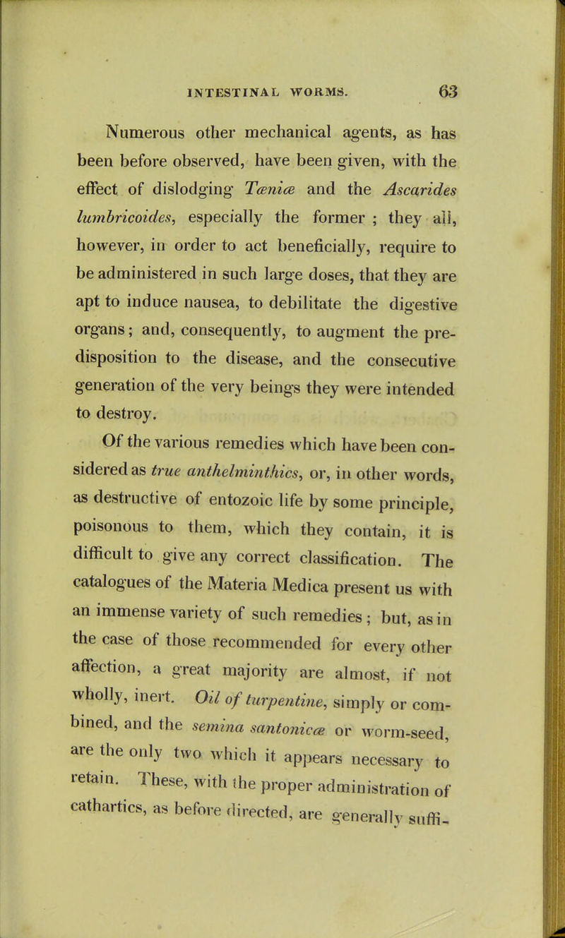 Numerous other mechanical agents, as has been before observed, have been given, with the effect of dislodging TcBiiice and the Ascarides Iwnbricoides, especially the former ; they ail, however, in order to act beneficially, require to be administered in such large doses, that they are apt to induce nausea, to debilitate the digestive organs; and, consequently, to augment the pre- disposition to the disease, and the consecutive generation of the very beings they were intended to destroy. Of the various remedies which have been con- sidered as true anthelminthics, or, in other words, as destructive of entozoic life by some principle, poisonous to them, which they contain, it is difficult to give any correct classification. The catalogues of the Materia Medica present us with an immense variety of such remedies ; but, as in the case of those recommended for every other affection, a great majority are almost, if not wholly, inert. Oil of turpentine, simply or com- bmed, and the semina santonicce or worm-seed, are the only two whicli it appears necessary to retain. These, with the proper administration of cathartics, as before directed, are generally sufli-