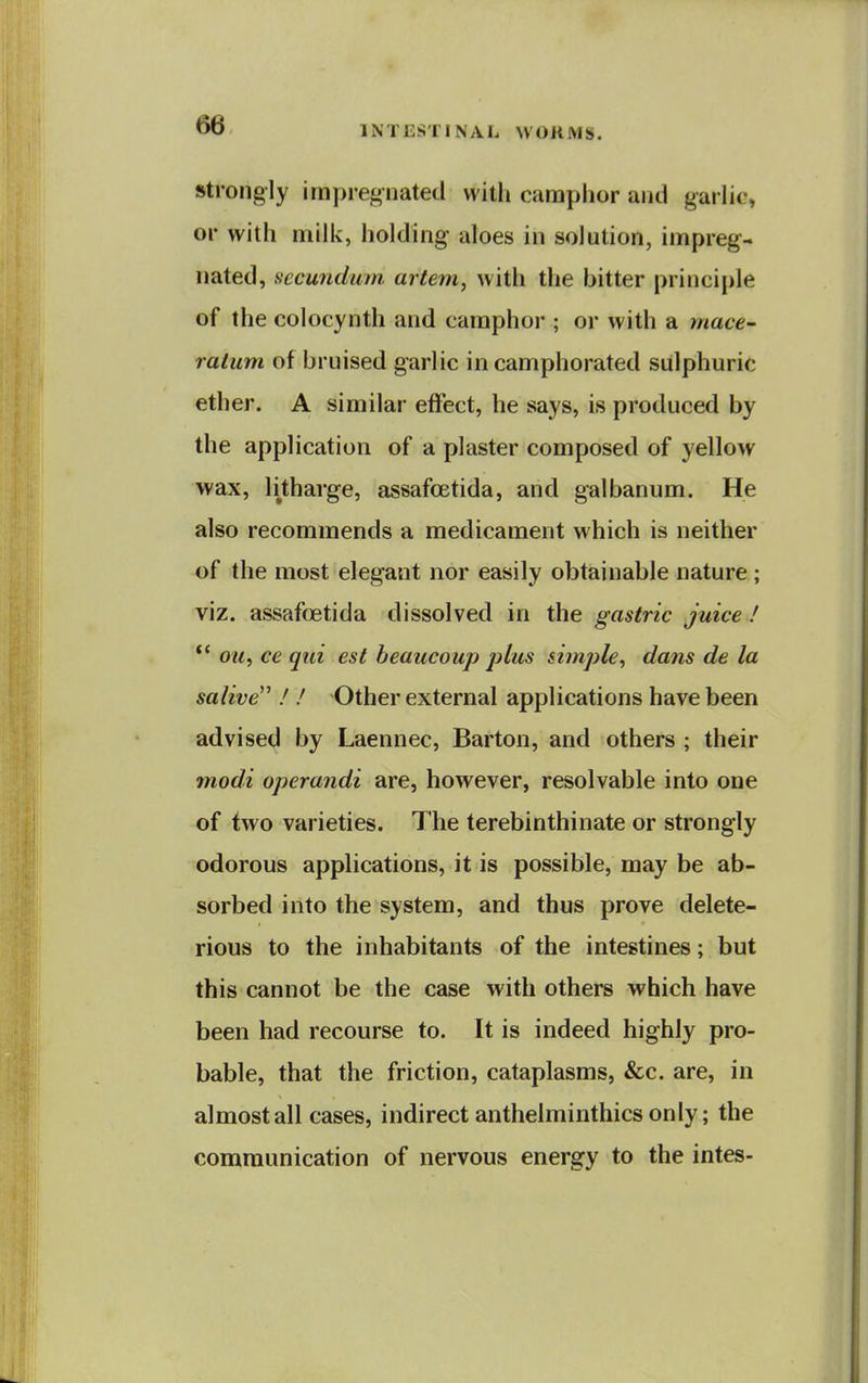 Strongly impregnated with canaphor and garlic, or with milk, holding aloes in solution, impreg- nated, secundum artem, with the bitter princijjle of the colocynth and camphor ; or with a mace- ratum of bruised garlic in camphorated sulphuric ether. A similar effect, he says, is produced by the application of a plaster composed of yellow wax, litharge, assafoetida, and galbanum. He also recommends a medicament which is neither of the most elegant nor easily obtainable nature ; viz. assafoetida dissolved in the gastric juice ! *' OM, ce qui est beaucoup jAus simple, dans de la salive ! ! Other external applications have been advised by Laennec, Barton, and others ; their modi operandi are, however, resolvable into one of two varieties. The terebinthinate or strongly odorous applications, it is possible, may be ab- sorbed into the system, and thus prove delete- rious to the inhabitants of the intestines; but this cannot be the case with others which have been had recourse to. It is indeed highly pro- bable, that the friction, cataplasms, &c. are, in almost all cases, indirect anthelminthics only; the communication of nervous energy to the intes-