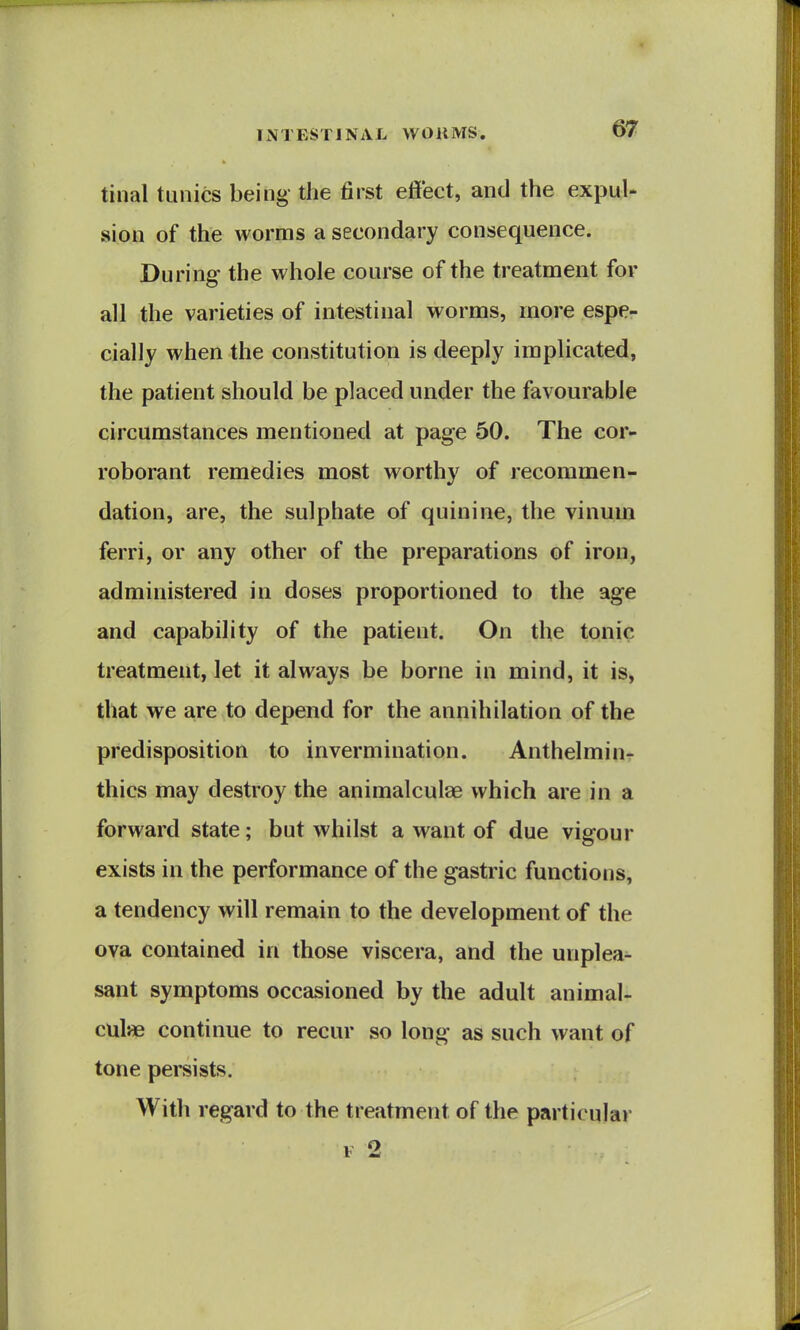 tinal tunics being- the first effect, and the expuU sion of the worms a secondary consequence. During the whole course of the treatment for all the varieties of intestinal worms, more espe- cially when the constitution is deeply implicated, the patient should be placed under the favourable circumstances mentioned at page 50. The cor- roborant remedies most worthy of recommen- dation, are, the sulphate of quinine, the vinum ferri, or any other of the preparations of iron, administered in doses proportioned to the age and capability of the patient. On the tonic treatment, let it always be borne in mind, it is, that we are to depend for the annihilation of the predisposition to invermination. Anthelminr thics may destroy the animalculae which are in a forward state; but whilst a want of due vigour exists in the performance of the gastric functions, a tendency will remain to the development of the ova contained in those viscera, and the unplea- sant symptoms occasioned by the adult animal- culae continue to recur so long as such want of tone persists. With regard to the treatment of the particular F 2