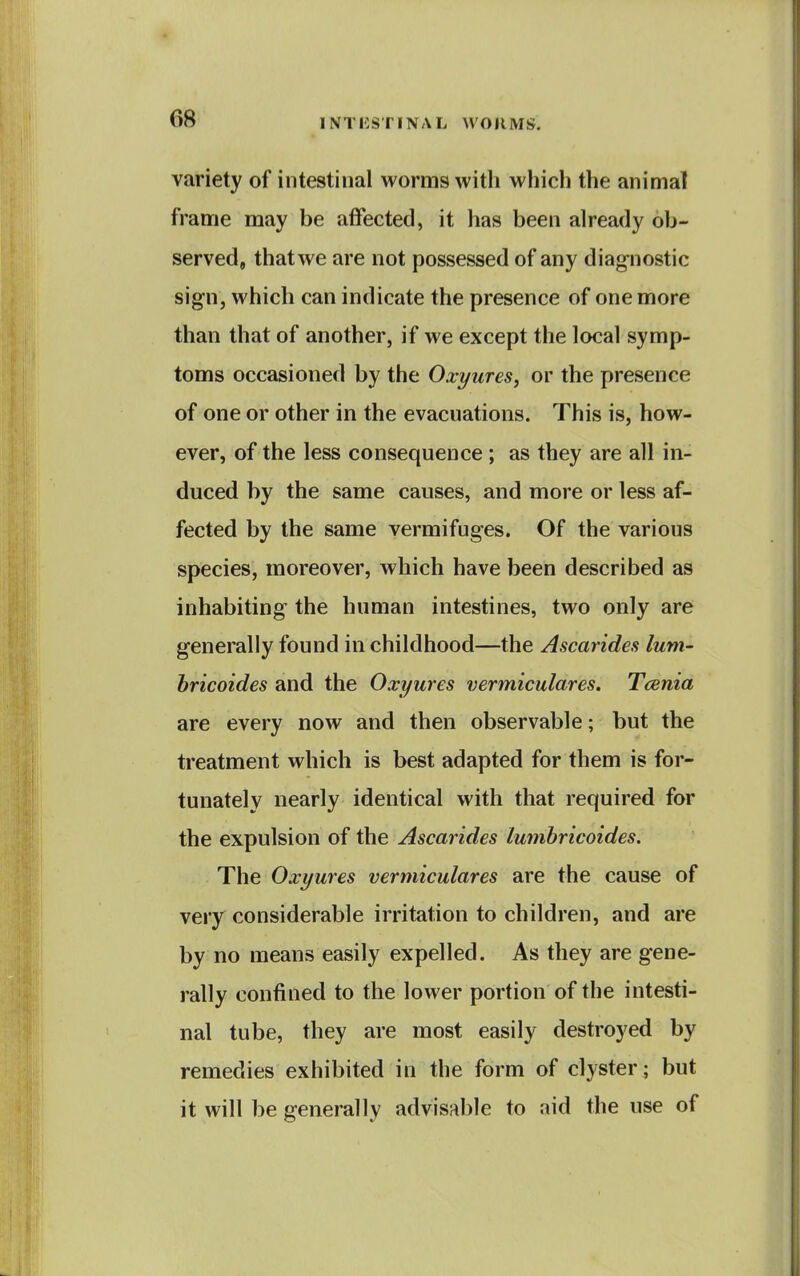 variety of intestinal worms with which the animal frame may be affected, it has been already ob- served, that we are not possessed of any diagnostic sign, which can indicate the presence of one more than that of another, if we except the local symp- toms occasioned by the Oxyures, or the presence of one or other in the evacuations. This is, how- ever, of the less consequence; as they are all in- duced by the same causes, and more or less af- fected by the same vermifuges. Of the various species, moreover, which have been described as inhabiting the human intestines, two only are generally found in childhood—the Ascarides lum- bricoides and the Oxyures vermiculares. Tcenia are every now and then observable; but the treatment which is best adapted for them is for- tunately nearly identical with that required for the expulsion of the Ascarides lumhricoides. The Oxyures vermiculares are the cause of very considerable irritation to children, and are by no means easily expelled. As they are gene- rally confined to the lower portion of the intesti- nal tube, they are most easily destroyed by remedies exhibited in the form of clyster ; but it will be generally advisable to aid the use of