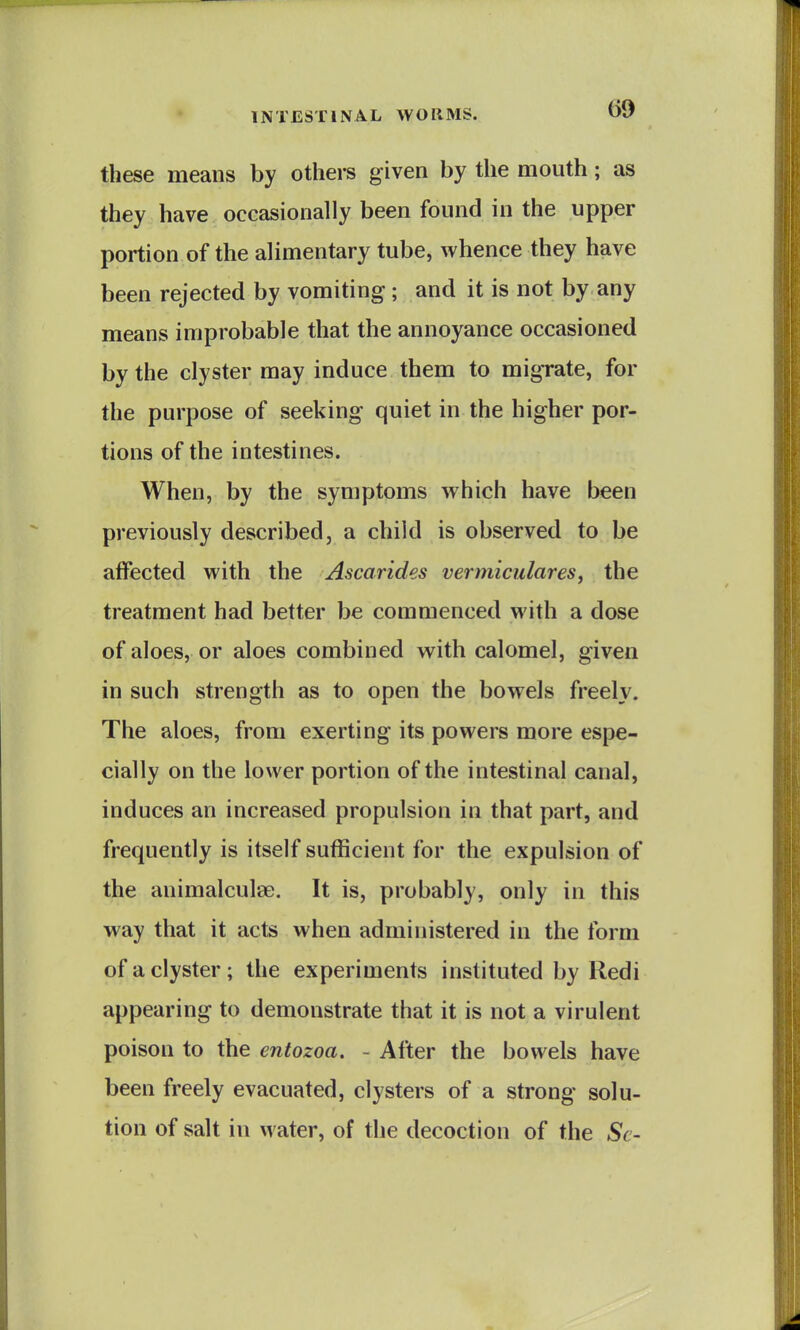 these means by others given by the mouth; as they have occasionally been found in the upper portion of the alimentary tube, whence they have been rejected by vomiting ; and it is not by any means improbable that the annoyance occasioned by the clyster may induce them to migrate, for the purpose of seeking quiet in the higher por- tions of the intestines. When, by the symptoms which have been previously described, a child is observed to be affected with the Ascarides vermicidares, the treatment had better be commenced with a dose of aloes, or aloes combined with calomel, given in such strength as to open the bowels freely. The aloes, from exerting its powers more espe- cially on the lower portion of the intestinal canal, induces an increased propulsion in that part, and frequently is itself sufficient for the expulsion of the animalculse. It is, probably, only in this way that it acts when administered in the form of a clyster; the experiments instituted by Red i appearing to demonstrate that it is not a virulent poison to the entozoa. - After the bowels have been freely evacuated, clysters of a strong solu- tion of salt in water, of the decoction of the Sc-