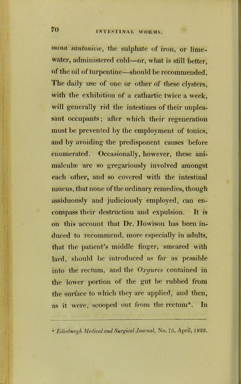 INTESTINAL WORMS. mifia santonicoi, the sulphate of iron, or lime- water, administered cold—or, what is still better, of the oil of turpentine—should be recommended. The daily use of one or other of these clysters, with the exhibition of a cathartic twice a week, will generally rid the intestines of their unplea- sant occupants; after which their regeneration must be prevented by the employment of tonics, and by avoiding the predisponent causes before enumerated. Occasionally, however, these ani- malculee are so gregariously involved amongst each other, and so covered with the intestinal mucus, that none of the ordinary remedies, though assiduously and judiciously employed, can en- compass their destruction and expulsion. It is on this account that Dr. Howison has been in- duced to recommend, more especially in adults, that the patient's middle finger, smeared with lard, should be introduced as far as possible into the rectum, and the Oxyures contained in the lower portion of the gut be rubbed from the surface to which they are applied, and then, as it were, scooped out from the rectum*. In * Edinburgh Medical and SurgicalJournal, No. 75, April, 182S.