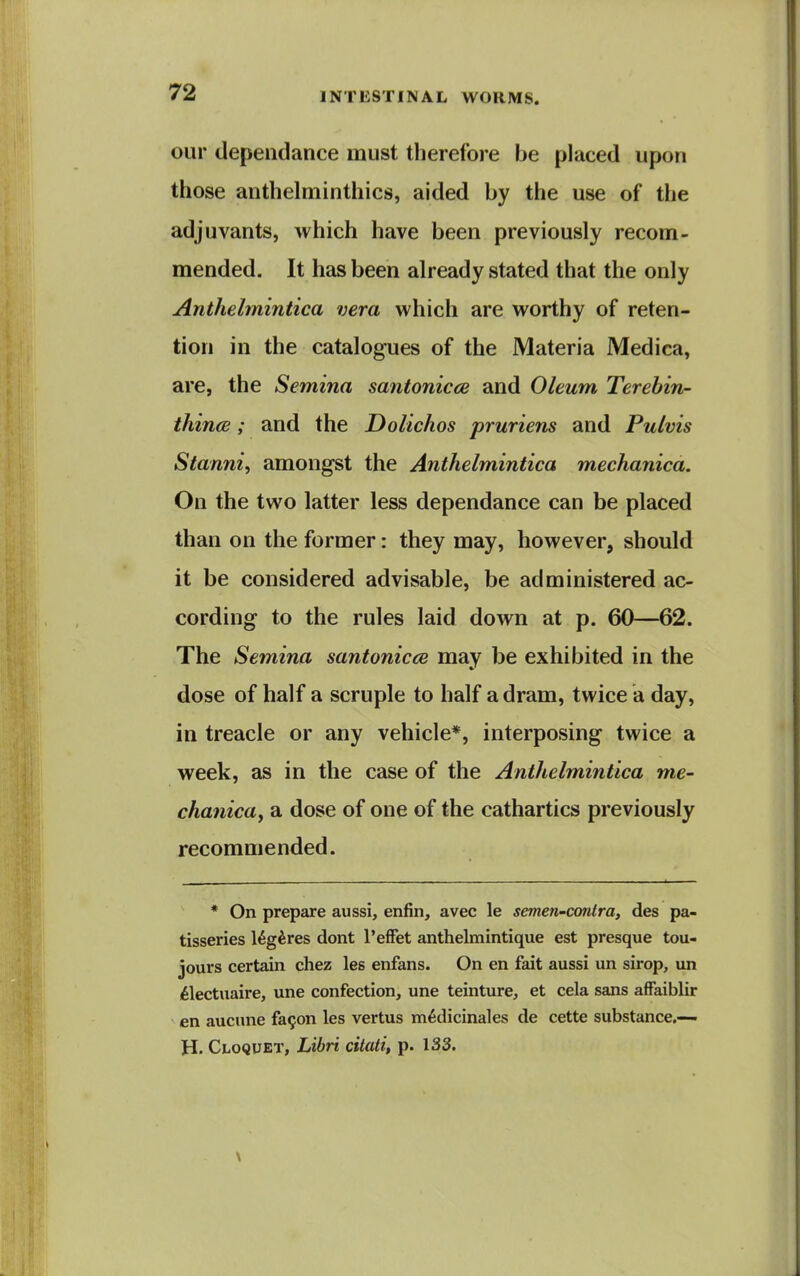 our dependance must therefore be placed upon those anthelminthics, aided by the use of the adjuvants, which have been previously recom- mended. It has been already stated that the only Anthelmintica vera which are worthy of reten- tion in the catalogues of the Materia Medica, are, the Semina santonicce and Oleum Terehin- thince; and the Dolichos pruriens and Puivis Stanni, amongst the Anthelmintica mechanica. On the two latter less dependance can be placed than on the former: they may, however, should it be considered advisable, be administered ac- cording to the rules laid down at p. 60—62. The Semina santonicce may be exhibited in the dose of half a scruple to half a dram, twice a day, in treacle or any vehicle*, interposing twice a week, as in the case of the Anthelmintica me- chanica, a dose of one of the cathartics previously recommended. * On prepare aussi, enfin, avec le semen-conira, des pa- tisseries l^g^res dont I'efFet anthelmintique est presque tou- jours certain chez les enfans. On en fait aussi un sirop, un ifelectiiaire, une confection, une teinture, et cela sans afFaiblir en aucune fa9on les vertus m6dicinales de cette substance.— H. Cloquet, Libri citati, p. 133.