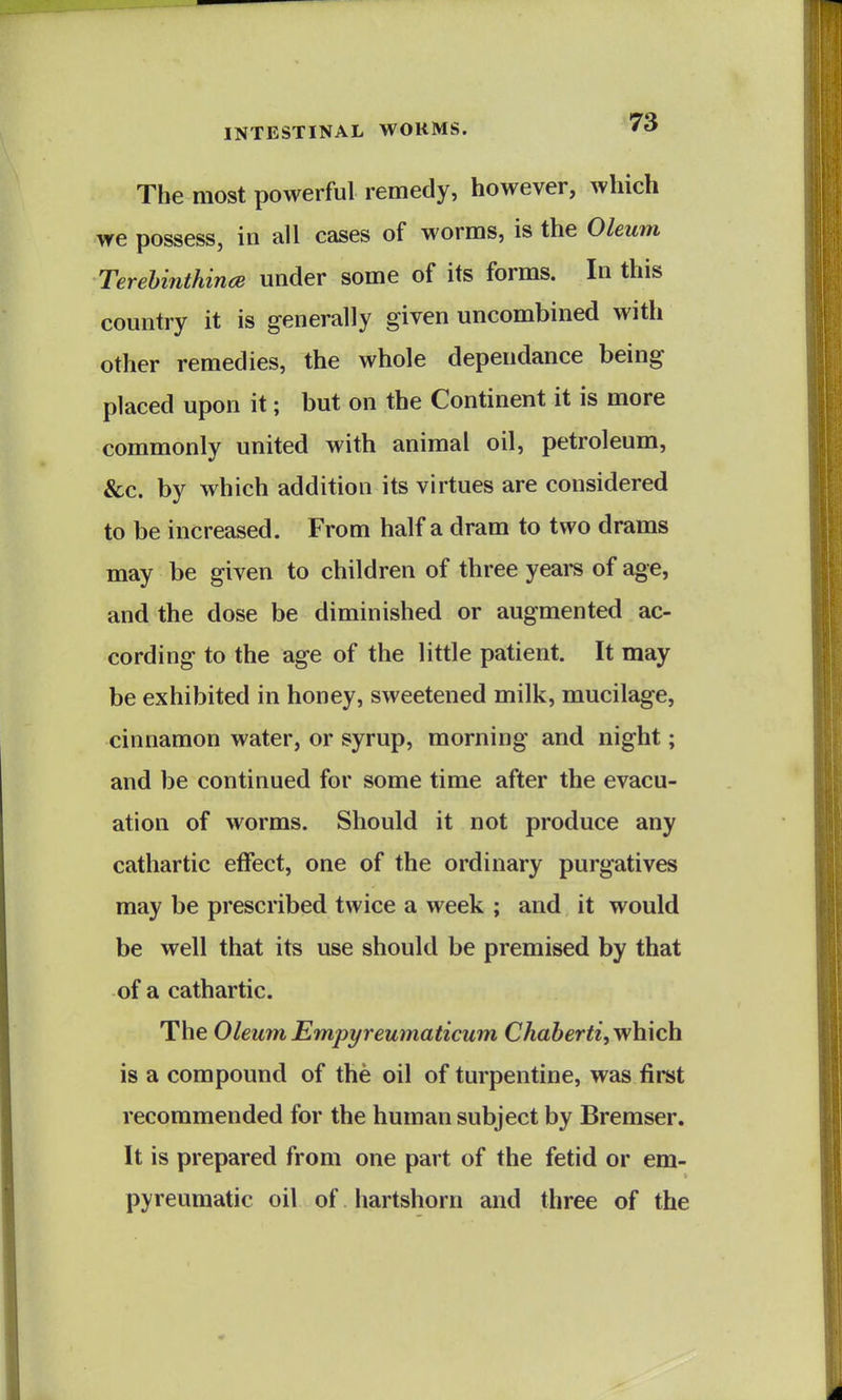 The most powerful remedy, however, which we possess, in all cases of worms, is the Oleum Terehinthince under some of its forms. In this country it is generally given uncombined with other remedies, the whole dependance being placed upon it; but on the Continent it is more commonly united with animal oil, petroleum, &c. by which addition its virtues are considered to be increased. From half a dram to two drams may be given to children of three years of age, and the dose be diminished or augmented ac- cording to the age of the little patient. It may be exhibited in honey, sweetened milk, mucilage, cinnamon water, or syrup, morning and night; and be continued for some time after the evacu- ation of worms. Should it not produce any cathartic effect, one of the ordinary purgatives may be prescribed twice a week ; and it would be well that its use should be premised by that of a cathartic. The OleumEmpyreumaticum Chaherti,Y/\i\c\i is a compound of the oil of turpentine, was first recommended for the human subject by Bremser. It is prepared from one part of the fetid or em- pyreumatic oil of hartshorn and three of the