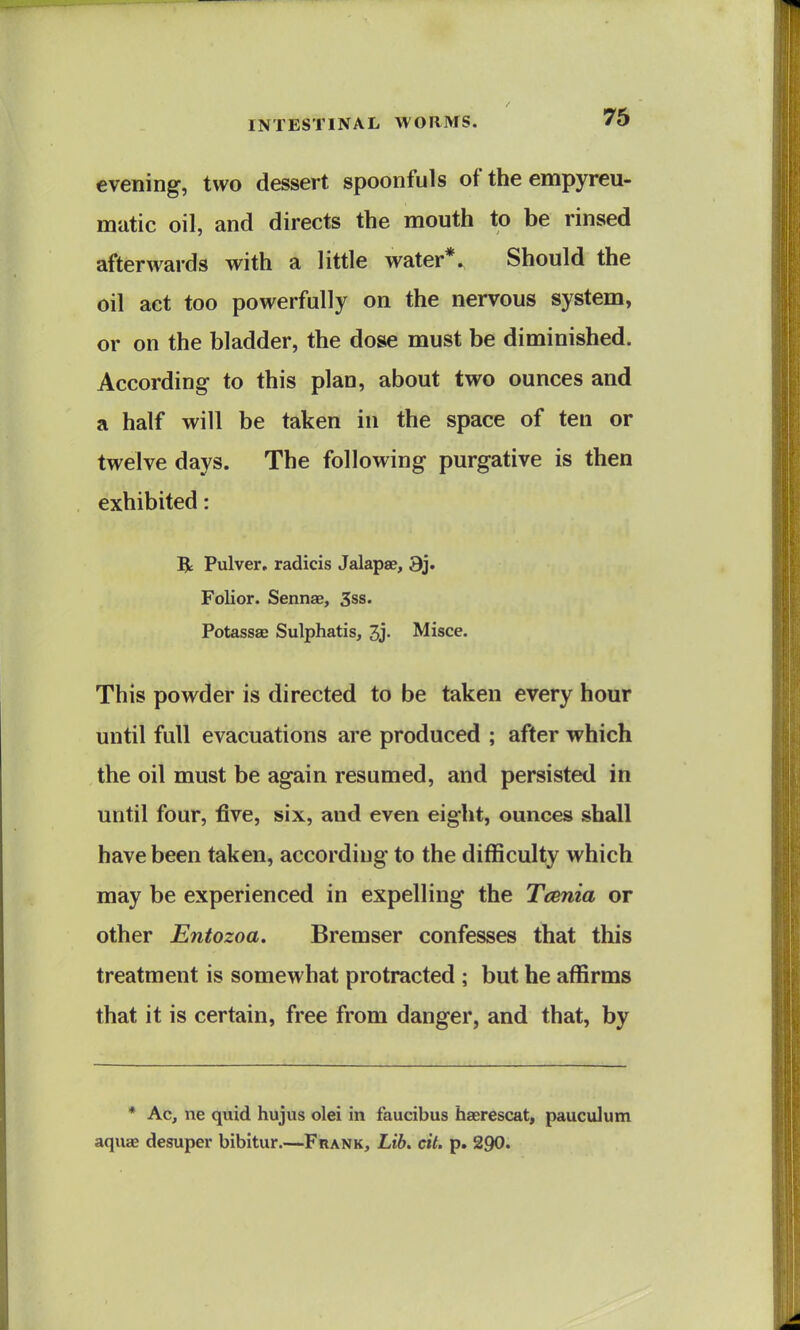 7S evening, two dessert spoonfuls of the empyreu- mutic oil, and directs the mouth to be rinsed afterwards with a little water*. Should the oil act too powerfully on the nervous system, or on the bladder, the dose must be diminished. According to this plan, about two ounces and a half will be taken in the space of ten or twelve days. The following purgative is then exhibited: R Pulver, radicis Jalapse, 9j. Folior. Sennae, 3ss. Potassae Sulphatis, 3j. Misce. This powder is directed to be taken every hour until full evacuations are produced ; after which the oil must be again resumed, and persisted in until four, five, six, and even eight, ounces shall have been taken, according to the difficulty which may be experienced in expelling the Tcenia or other Entozoa. Bremser confesses that this treatment is somewhat protracted ; but he affirms that it is certain, free from danger, and that, by * Ac, ne quid hujus olei in faucibus haerescat, pauculum aquae desuper bibitur.—Fhank, Lib, cit. p. 290.