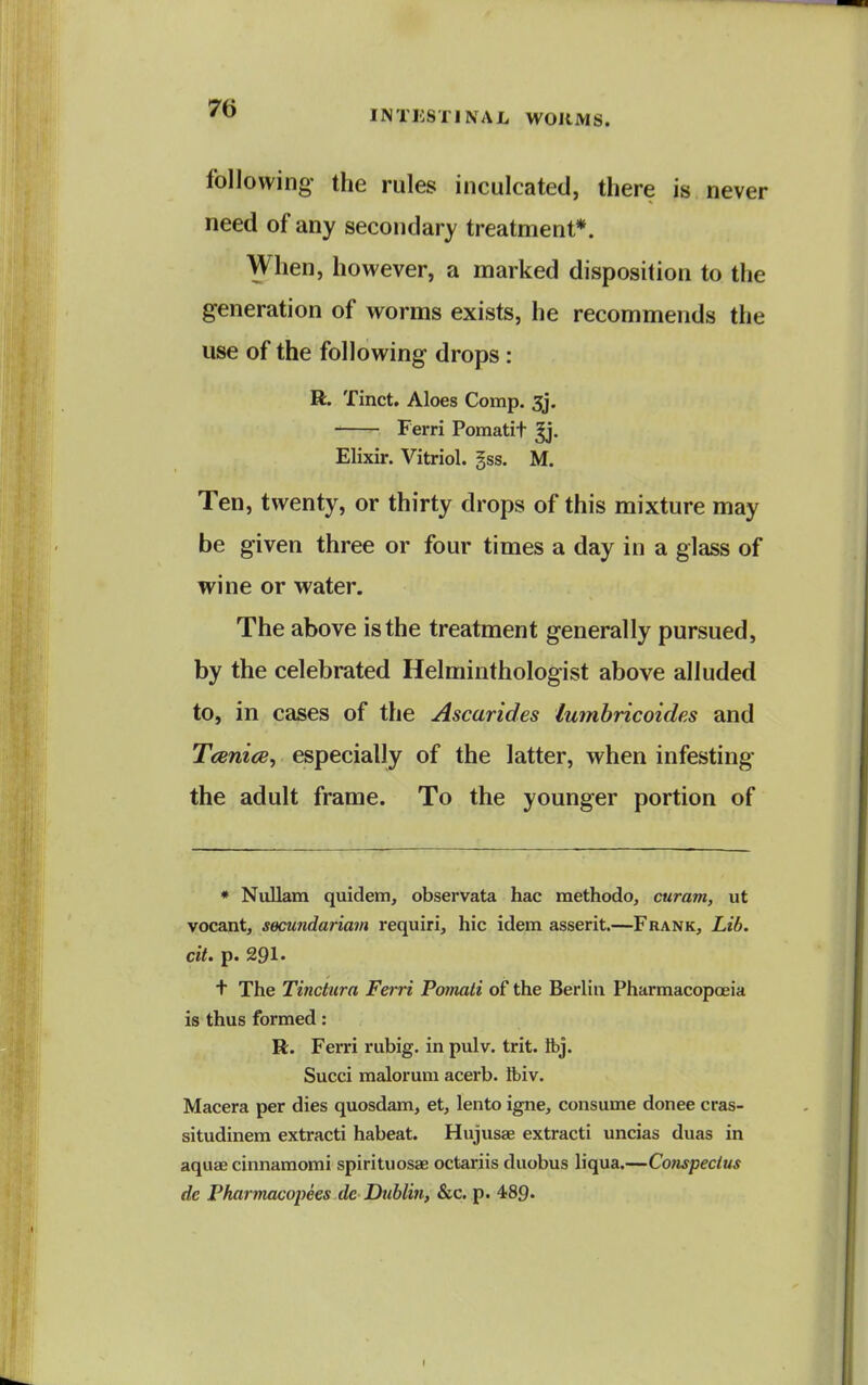 INTHSTINAL WORMS. following the rules inculcated, there is never need of any secondary treatment*. When, however, a marked disposition to the generation of worms exists, he recommends the use of the following drops: R. Tinct. Aloes Comp. 3j. Ferri Pomatit ^. Elixir. Vitriol, gss. M. Ten, twenty, or thirty drops of this mixture may be given three or four times a day in a glass of wine or water. The above is the treatment generally pursued, by the celebrated Helminthologist above alluded to, in cases of the Ascarides lumbricoides and Tcenice, especially of the latter, when infesting the adult frame. To the younger portion of * Nullam quidem, observata hac methodo, curam, ut vocant, secundariam requiri, hie idem asserit.—Frank, Lib. cit. p. 291* t The Tinctura Ferri Pomati of the Berlin Pharmacopoeia is thus formed: R. Ferri rubig. in pulv. trit. ibj. Succi malorum acerb, tbiv. Macera per dies quosdam, et, lento igne, consume donee cras- situdinem extracti habeat. Hujusae extracti uncias duas in aquae cinnamomi spirituosae octariis duobus liqua.—Conspectus de Pharmacopees dc Dublin, &c. p. 489.