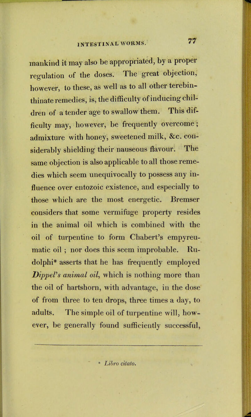 mankind it may also be appropriated, by a proper regulation of the doses. The great objection, however, to these, as well as to all other terebin- thinate remedies, is, the difficulty of inducing chil- dren of a tender age to swallow them. This dif- ficulty may, however, be frequently overcome; admixture with honey, sweetened milk, &c. con- sidembly shielding their nauseous flavour. The same objection is also applicable to all those reme- dies which seem unequivocally to possess any in- fluence over entozoic existence, and especially to those which are the most energetic. Bremser considers that some vermifuge property resides in the animal oil which is combined with the oil of turpentine to form Chabert's empyreu- matic oil ; nor does this seem improbable. Ru- dolphi* asserts that he has frequently employed DippePs animal oil, which is nothing more than the oil of hartshorn, with advantage, in the dose of from three to ten drops, three times a day, to adults. The simple oil of turpentine will, how- ever, be generally found sufficiently successful. ♦ Lihro citato.