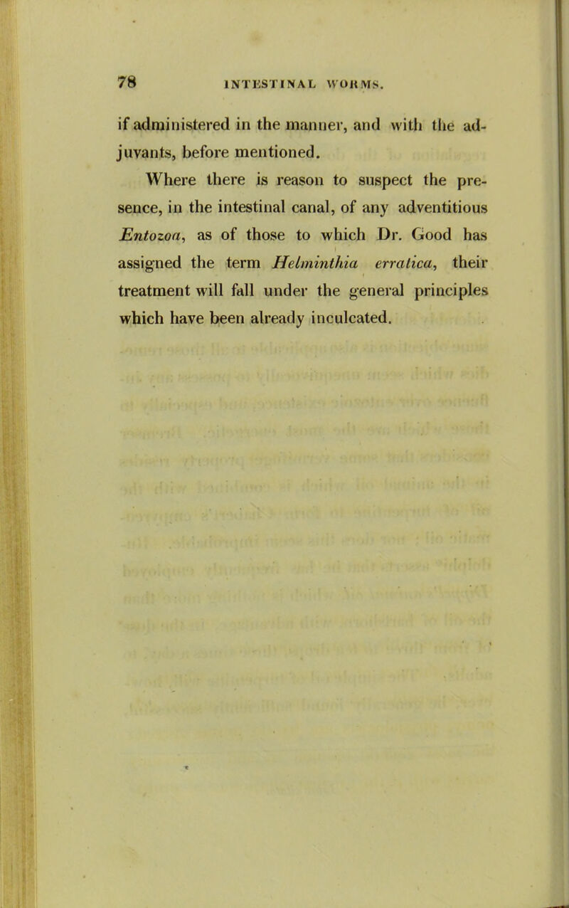 if administered in the manner, and with the ad- juvants, before mentioned. Where there is reason to suspect the pre- sence, in the intestinal canal, of any adventitious JEntozoa, as of those to which Dr. Good has assigned the term Helniinthia erratica, their treatment will fall under the general principles which have been already inculcated.