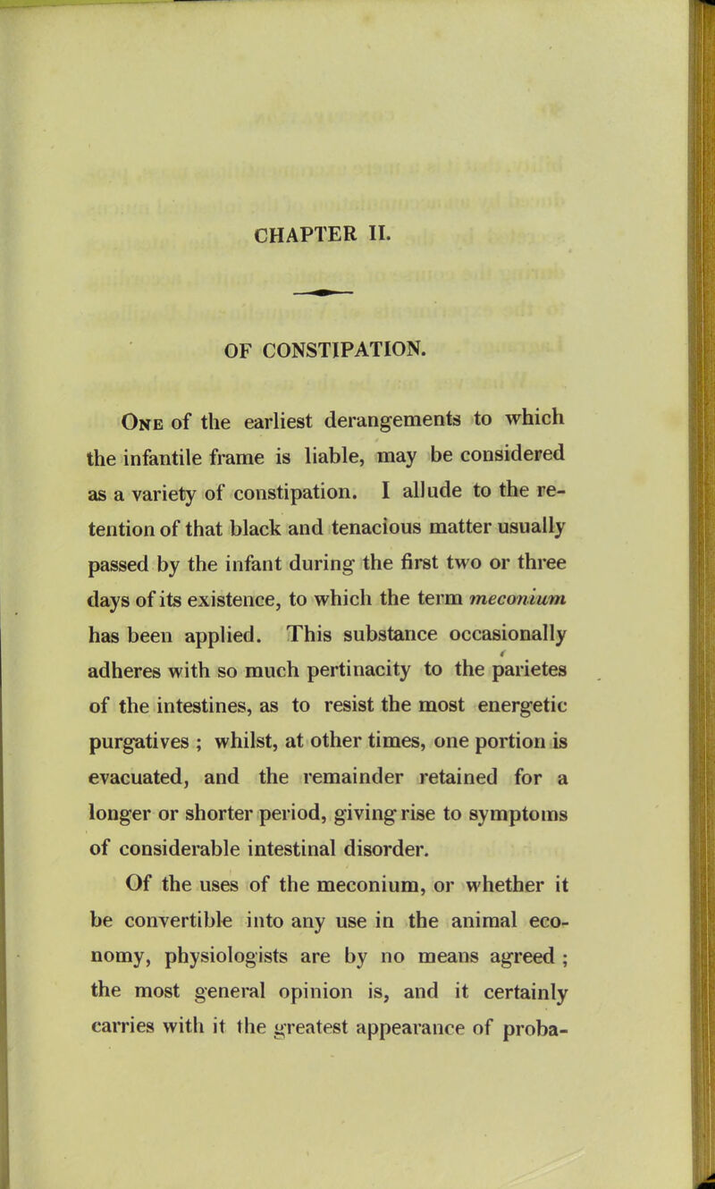 CHAPTER II. OF CONSTIPATION. One of the earliest derangements to which the infantile frame is liable, may be considered as a variety of constipation. I allude to the re- tention of that black and tenacious matter usually passed by the infant during the first two or three days of its existence, to which the term meconium has been applied. This substance occasionally adheres with so much pertinacity to the parietes of the intestines, as to resist the most energetic purgatives ; whilst, at other times, one portion is evacuated, and the remainder retained for a longer or shorter period, giving rise to symptoms of considerable intestinal disorder. Of the uses of the meconium, or whether it be convertible into any use in the animal eco- nomy, physiologists are by no means agreed ; the most general opinion is, and it certainly carries with it the greatest appearance of proba-