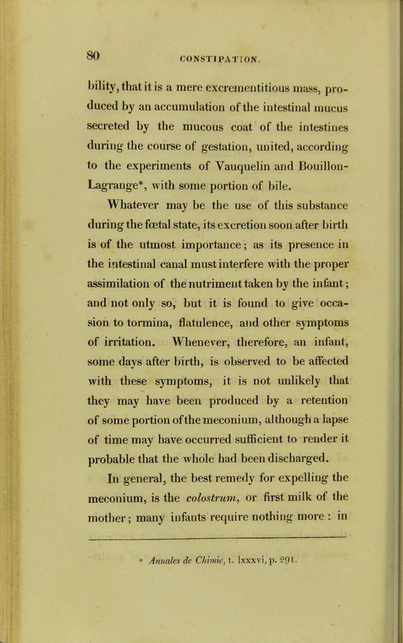 CONSTIPATION. bility, that it is a mere excrementitious mass, pro- duced by an accumulation of the intestinal mucus secreted by the mucous coat of the intestines during the course of gestation, united, according to the experiments of Vauquelin and Bouillon- Lagrange*, with some portion of bile. Whatever may be the use of this substance during the foetal state, its excretion soon after birth is of the utmost importance; as its presence in the intestinal canal must interfere with the proper assimilation of the nutriment taken by the infant; and not only so, but it is found to give occa- sion to tormina, flatulence, and other symptoms of irritation. Whenever, therefore, an infant, some days after birth, is observed to be affected with these symptoms, it is not unlikely that they may have been produced by a retention of some portion of the meconium, although a lapse of time may have occurred sufficient to render it probable that the whole had been discharged. In general, the best remedy for expelling the meconium, is the colostrum, or first milk of the mother; many infants require nothing more : in * Annales de C/iimie, t. Ixxxvi, p. 291-