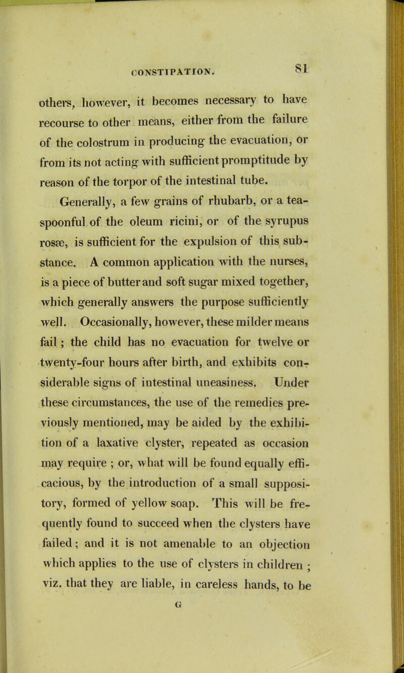 othei-s, however, it becomes necessary to have recourse to other means, either from the failure of the colostrum in producing the evacuation, or from its not acting with sufficient promptitude by reason of the torpor of the intestinal tube. Generally, a few grains of rhubarb, or a tea- spoonful of the oleum ricini, or of the syrupus rosse, is sufficient for the expulsion of this sub- stance. A common application with the nurses, is a piece of butter and soft sugar mixed together, which generally answers the purpose sufficiently well. Occasionally, however, these milder means fail; the child has no evacuation for twelve or twenty-four hours after birth, and exhibits con- siderable signs of intestinal uneasiness. Under these circumstances, the use of the remedies pre- viously mentioned, may be aided by the exhibi- tion of a laxative clyster, repeated as occasion may require ; or, what will be found equally effi- cacious, by the introduction of a small supposi- tory, formed of yellow soap. This will be fre- quently found to succeed when the clysters have failed; and it is not amenable to an objection which applies to the use of clysters in children ; viz. that they are liable, in careless hands, to be G