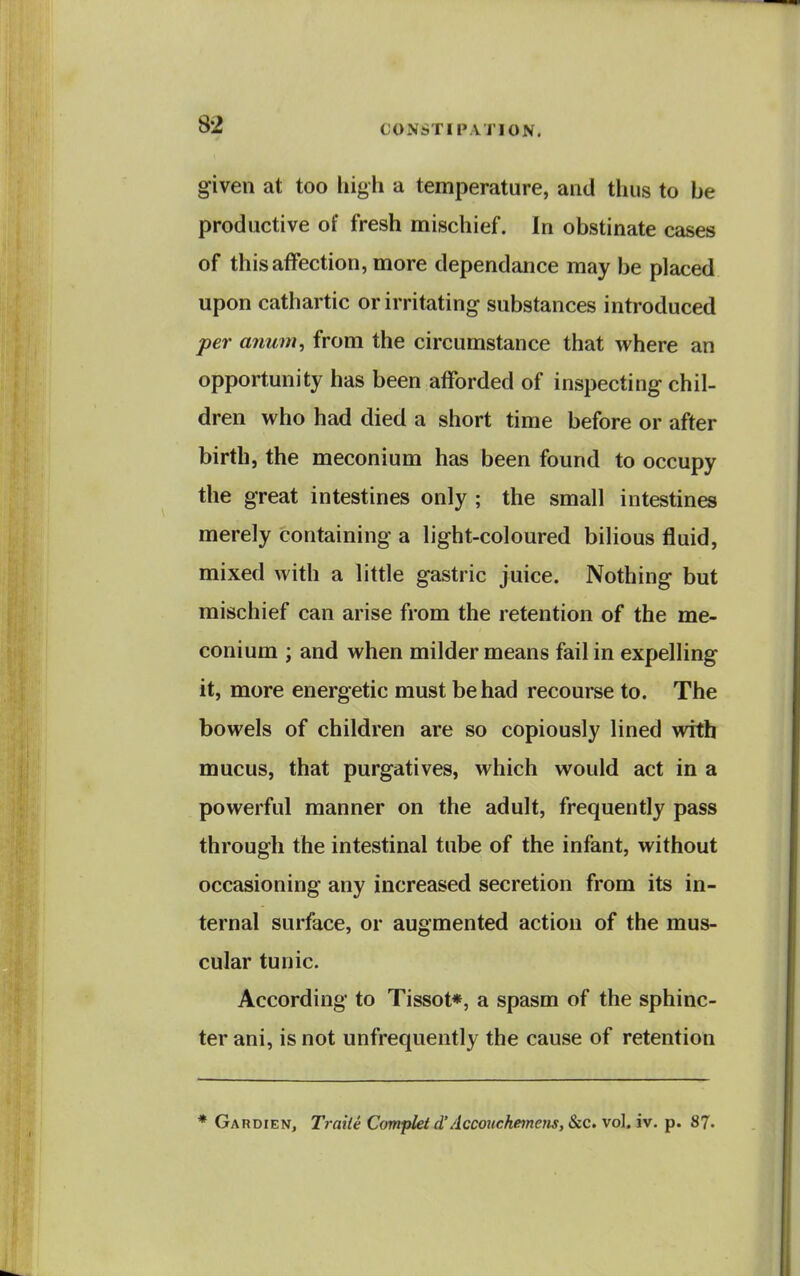 given at too high a temperature, and thus to be productive of fresh mischief. In obstinate cases of this affection, more dependance may be placed upon cathartic or irritating substances introduced per anum, from the circumstance that where an opportunity has been afforded of inspecting chil- dren who had died a short time before or after birth, the meconium has been found to occupy the great intestines only ; the small intestines merely containing a light-coloured bilious fluid, mixed with a little gastric juice. Nothing but mischief can arise from the retention of the me- conium ; and when milder means fail in expelling it, more energetic must be had recourse to. The bowels of children are so copiously lined with mucus, that purgatives, which would act in a powerful manner on the adult, frequently pass through the intestinal tube of the infant, without occasioning any increased secretion from its in- ternal surface, or augmented action of the mus- cular tunic. According to Tissot*, a spasm of the sphinc- ter ani, is not unfrequently the cause of retention Gardien, TraUe Compkt d'Accouckemetis, Sec. vol. iv. p. 87.