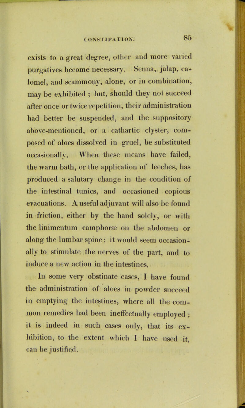 exists to a great degree, other and more varied purgatives become necessary. Senna, jalap, ca- lomel, and scammony, alone, or in combination, may be exhibited ; but, should they not succeed after once or twice repetition, their administration had better be suspended, and the suppository above-mentioned, or a cathartic clyster, com- posed of aloes dissolved in gruel, be substituted occasionally. When these means have failed, the warm bath, or the application of leeches, has produced a salutary change in the condition of the intestinal tunics, and occasioned copious evacuations. A useful adjuvant will also be found in friction, either by the hand solely, or with the linimentum camphone on the abdomen or along the lumbar spine: it would seem occasion- ally to stimulate the nerves of the part, and to induce a new action in the intestines. In some very obstinate cases, I have found the administration of aloes in powder succeed in emptying the intestines, where all the com- mon remedies had been ineffectually employed : it is indeed in such cases only, that its ex- hibition, to the extent which I have used it, can be justified.