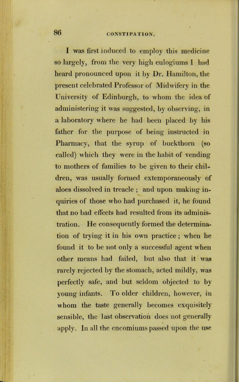 I was first induced to employ this medicine so largely, from the very high eulogiums I had heard pronounced upon it by Dr. Hamilton, the present celebrated Professor of Midwifery in the University of Edinburgh, to whom the idea of administering it was suggested, by observing, in a laboratory where he had been placed by his father for the purpose of being instructed in Pharmacy, that the syrup of buckthorn (so called) which they were in the habit of vending to mothers of families to be given to their chil- dren, was usually formed extemporaneously of aloes dissolved in treacle ; and upon making in- quiries of those who had purchased it, he found that no bad effects had resulted from its adminis- tration. He consequently formed the determina- tion of trying it in his own practice; when he found it to be not only a successful agent when other means had failed, but also that it was rarely rejected by the stomach, acted mildly, was perfectly safe, and but seldom objected to by young infants. To older children, however, in whom the taste generally becomes exquisitely sensible, the last observation does not generally apply. In all the encomiums passed upon the use